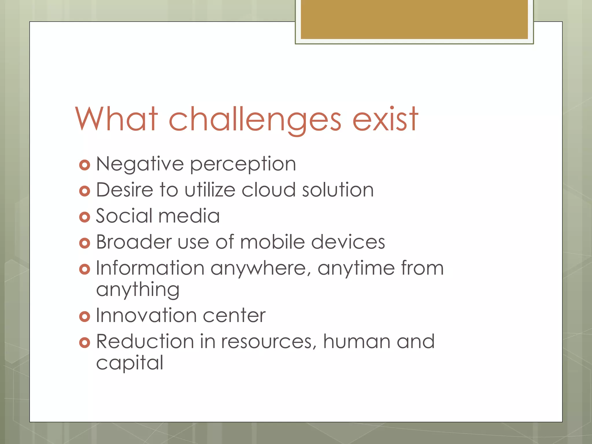 What challenges exist
 Negative perception
 Desire to utilize cloud solution
 Social media
 Broader use of mobile devices
 Information anywhere, anytime from
anything
 Innovation center
 Reduction in resources, human and
capital
 
