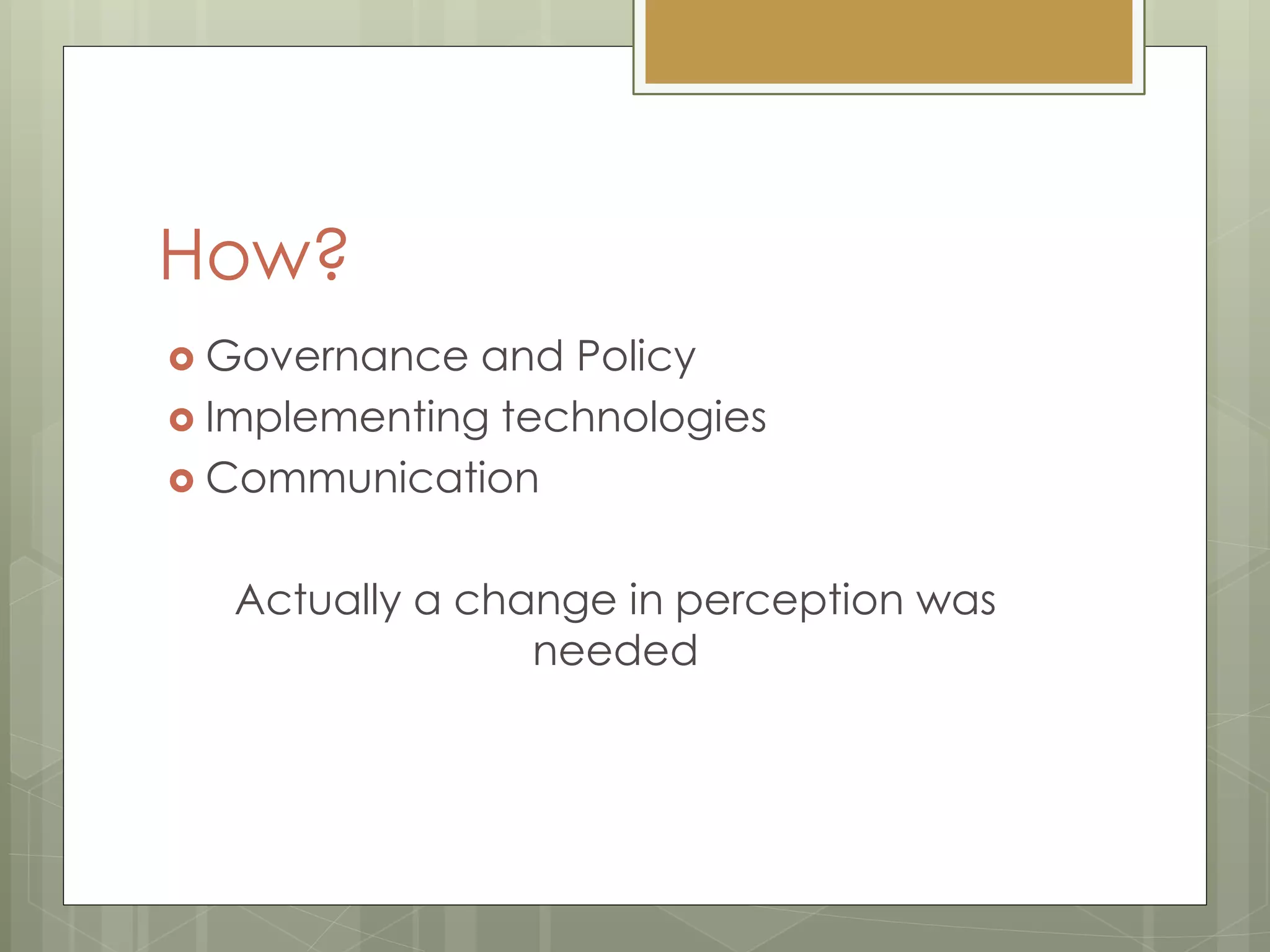How?
 Governance and Policy
 Implementing technologies
 Communication
Actually a change in perception was
needed
 