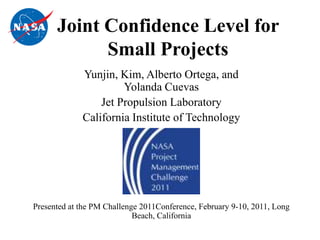 Joint Confidence Level for
            Small Projects
             Yunjin, Kim, Alberto Ortega, and
                      Yolanda Cuevas
                 Jet Propulsion Laboratory
             California Institute of Technology




Presented at the PM Challenge 2011Conference, February 9-10, 2011, Long
                            Beach, California
 