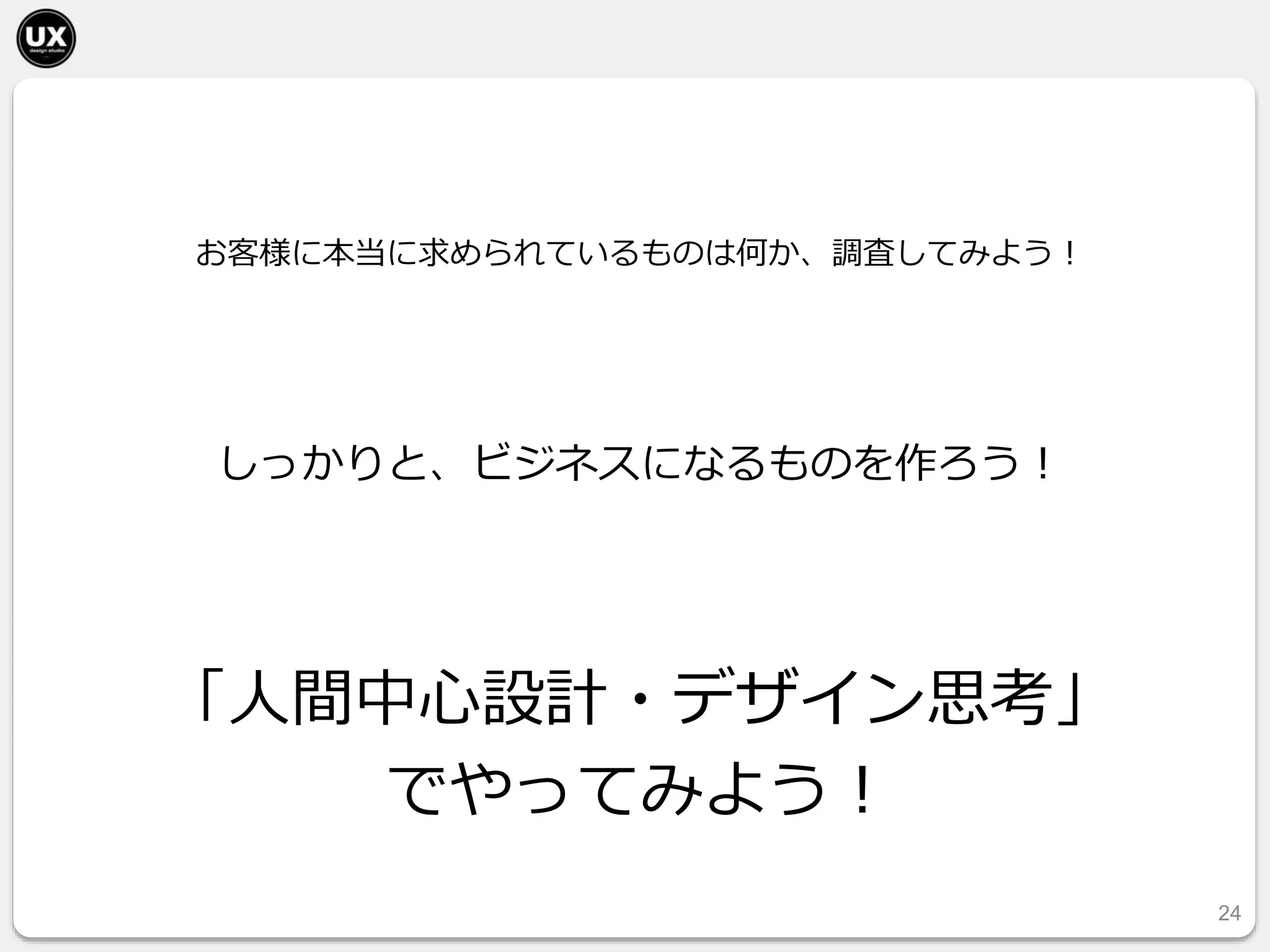 24
お客様に本当に求められているものは何か、調査してみよう！
「人間中心設計・デザイン思考」
でやってみよう！
しっかりと、ビジネスになるものを作ろう！
 