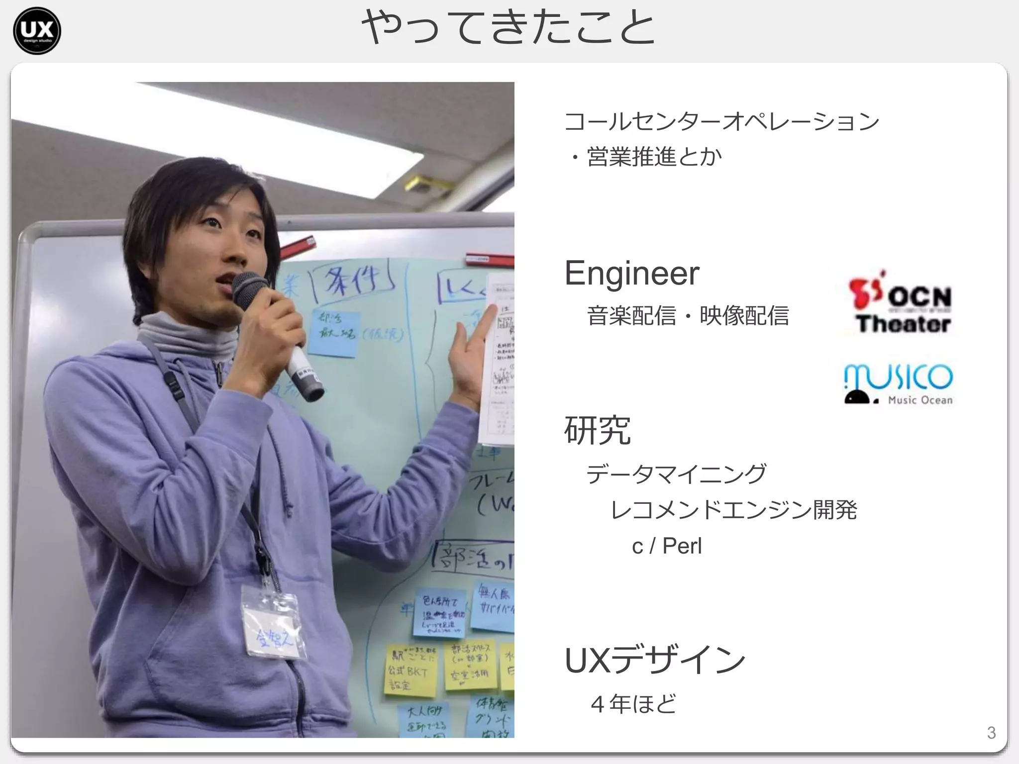 やってきたこと
コールセンターオペレーション
・営業推進とか
Engineer
音楽配信・映像配信
研究
データマイニング
レコメンドエンジン開発
c / Perl
UXデザイン
４年ほど
3
 