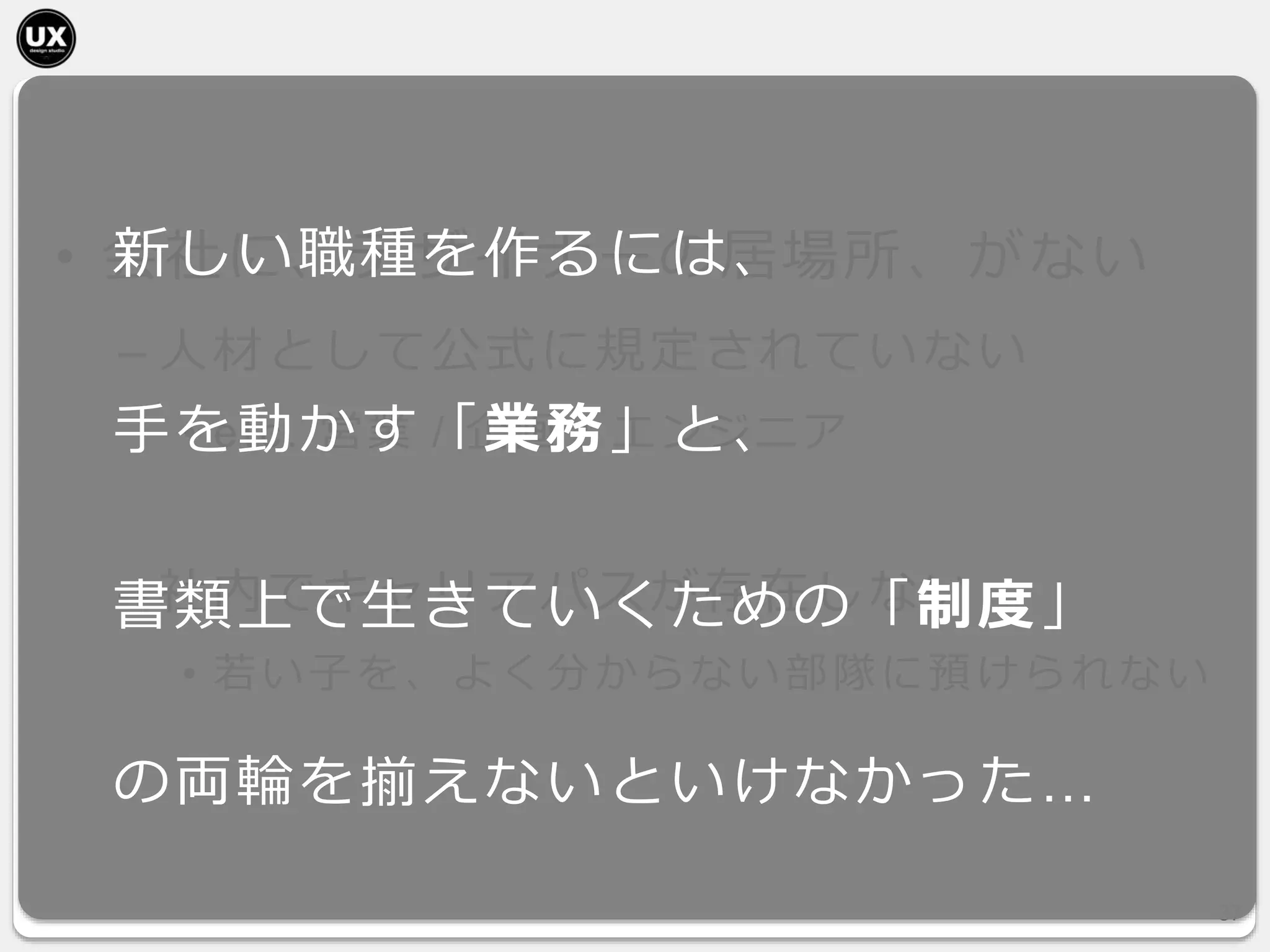 • 会社に、デザイナーの居場所、がない
– 人材として公式に規定されていない
• etc. 営業 / 企画 / エンジニア
– 社内でキャリアパスが存在しない
• 若い子を、よく分からない部隊に預けられない
37
新しい職種を作るには、
手を動かす「業務」と、
書類上で生きていくための「制度」
の両輪を揃えないといけなかった…
 