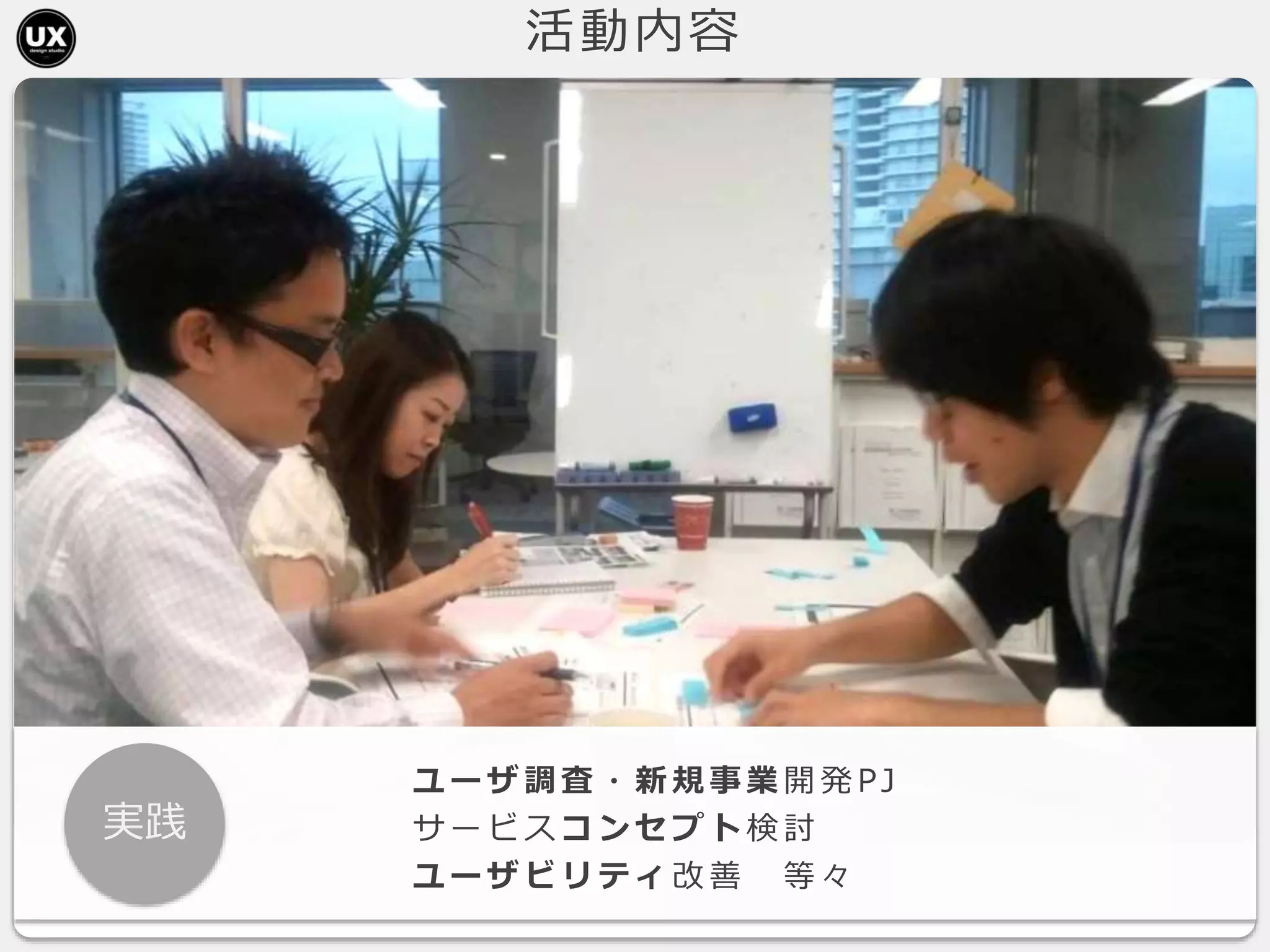 活動内容
実践
ユ ー ザ 調 査 ・ 新 規 事 業 開 発 PJ
サ ー ビ ス コ ン セ プ ト 検 討
ユ ー ザ ビ リ テ ィ 改 善 等 々
 
