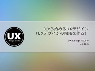 0から始めるUXデザイン
（UXデザインの組織を作る）
UX Design Studio
Jiji Kim
 