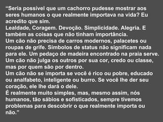 “ Seria possível que um cachorro pudesse mostrar aos seres humanos o que realmente importava na vida? Eu acredito que sim.  Lealdade, Coragem. Devoção. Simplicidade. Alegria. E também as coisas que não tinham importância.  Um cão não precisa de carros modernos, palacetes ou roupas de grife. Símbolos de status não significam nada para ele. Um pedaço de madeira encontrado na praia serve.  Um cão não julga os outros por sua cor, credo ou classe, mas por quem são por dentro.  Um cão não se importa se você é rico ou pobre, educado ou analfabeto, inteligente ou burro. Se você lhe der seu coração, ele lhe dará o dele.  É realmente muito simples, mas, mesmo assim, nós humanos, tão sábios e sofisticados, sempre tivemos problemas para descobrir o que realmente importa ou não.” 