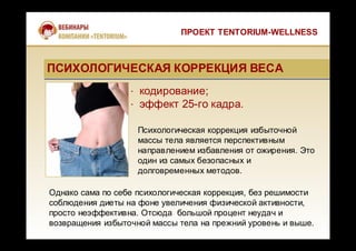 · кодирование;
· эффект 25-го кадра.
Психологическая коррекция избыточной
массы тела является перспективным
направлением избавления от ожирения. Это
один из самых безопасных и
долговременных методов.
ПРОЕКТ TENTORIUM-WELLNESS
Однако сама по себе психологическая коррекция, без решимости
соблюдения диеты на фоне увеличения физической активности,
просто неэффективна. Отсюда большой процент неудач и
возвращения избыточной массы тела на прежний уровень и выше.
ПСИХОЛОГИЧЕСКАЯ КОРРЕКЦИЯ ВЕСАПСИХОЛОГИЧЕСКАЯ КОРРЕКЦИЯ ВЕСА
 