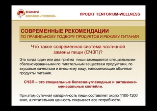 Что такое современная система частичной
замены пищи (СЧЗП)?
Это когда один или два приёма пищи замещаются специальными
сбалансированными по питательным веществам продуктами, по
вкусовым качествам и внешнему виду, напоминающие обычные
продукты питания.
СЧЗП – это специальные белково-углеводные и витаминно-
минеральные коктейли.
При этом суточная калорийность пищи составляет около 1100-1200
ккал, а питательная ценность покрывает все потребности.
СОВРЕМЕННЫЕ РЕКОМЕНДАЦИИ
ПО ПРАВИЛЬНОМУ ПОДБОРУ ПРОДУКТОВ И РЕЖИМУ ПИТАНИЯ
СОВРЕМЕННЫЕ РЕКОМЕНДАЦИИ
ПО ПРАВИЛЬНОМУ ПОДБОРУ ПРОДУКТОВ И РЕЖИМУ ПИТАНИЯ
ПРОЕКТ TENTORIUM-WELLNESS
 