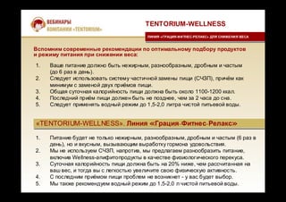 «TENTORIUM-WELLNESS». Линия «Грация-Фитнес-Релакс»«TENTORIUM-WELLNESS». Линия «Грация-Фитнес-Релакс»
1. Ваше питание должно быть нежирным, разнообразным, дробным и частым
(до 6 раз в день).
2. Следует использовать систему частичной замены пищи (СЧЗП), причём как
минимум с заменой двух приёмов пищи.
3. Общая суточная калорийность пищи должна быть около 1100-1200 ккал.
4. Последний приём пищи должен быть не позднее, чем за 2 часа до сна.
5. Следует применять водный режим до 1,5-2,0 литра чистой питьевой воды.
1. Питание будет не только нежирным, разнообразным, дробным и частым (6 раз в
день), но и вкусным, вызывающим выработку гормона удовольствия.
2. Мы не используем СЧЗП, напротив, мы предлагаем разнообразить питание,
включив Wellness-апифитопродукты в качестве физиологического перекуса.
3. Суточная калорийность пищи должна быть на 20% ниже, чем рассчитанная на
ваш вес, и тогда вы с легкостью увеличите свою физическую активность.
4. С последним приёмом пищи проблем не возникнет - у вас будет выбор.
5. Мы также рекомендуем водный режим до 1,5-2,0 л чистой питьевой воды.
TENTORIUM-WELLNESS
ЛИНИЯ «ГРАЦИЯ-ФИТНЕС-РЕЛАКС» ДЛЯ СНИЖЕНИЯ ВЕСАЛИНИЯ «ГРАЦИЯ-ФИТНЕС-РЕЛАКС» ДЛЯ СНИЖЕНИЯ ВЕСА
Вспомним современные рекомендации по оптимальному подбору продуктов
и режиму питания при снижении веса:
 