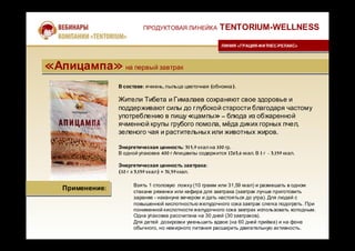 В составе: ячмень, пыльца цветочная (обножка).
Жители Тибета и Гималаев сохраняют свое здоровье и
поддерживают силы до глубокой старости благодаря частому
употреблению в пищу «цампы» – блюда из обжаренной
ячменной крупы грубого помола, мёда диких горных пчел,
зеленого чая и растительных или животных жиров.
Энергетическая ценность: 315,9 ккал на 100 гр.
В одной упаковке 400 г Апицампы содержится 1263,6 ккал. В 1 г - 3,159 ккал.
Энергетическая ценность завтрака:
(10 г х 3,159 ккал) = 31,59ккал.
ПРОДУКТОВАЯ ЛИНЕЙКА TENTORIUM-WELLNESS
ЛИНИЯ «ГРАЦИЯ-ФИТНЕС-РЕЛАКС»ЛИНИЯ «ГРАЦИЯ-ФИТНЕС-РЕЛАКС»
«Апицампа» на первый завтрак«Апицампа» на первый завтрак
Применение:Применение:
Взять 1 столовую ложку (10 грамм или 31,59 ккал) и размешать в одном
стакане ряженки или кефира для завтрака (завтрак лучше приготовить
заранее - накануне вечером и дать настояться до утра). Для людей с
повышенной кислотностью желудочного сока завтрак слегка подогреть. При
пониженной кислотности желудочного сока завтрак использовать холодным.
Одна упаковка рассчитана на 30 дней (30 завтраков).
Для детей дозировки уменьшить вдвое (на 60 дней приёма) и на фоне
обычного, но нежирного питания расширить двигательную активность.
 