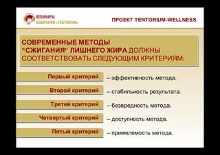 ПРОЕКТ TENTORIUM-WELLNESS
Первый критерий
Второй критерий
Третий критерий
Четвертый критерий
Пятый критерий
– эффективность метода.
– стабильность результата.
– безвредность метода.
– доступность метода.
– приемлемость метода.
СОВРЕМЕННЫЕ МЕТОДЫ
"СЖИГАНИЯ" ЛИШНЕГО ЖИРА ДОЛЖНЫ
СООТВЕТСТВОВАТЬ СЛЕДУЮЩИМ КРИТЕРИЯМ:
СОВРЕМЕННЫЕ МЕТОДЫ
"СЖИГАНИЯ" ЛИШНЕГО ЖИРА ДОЛЖНЫ
СООТВЕТСТВОВАТЬ СЛЕДУЮЩИМ КРИТЕРИЯМ:
 