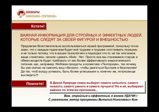 ВАЖНАЯ ИНФОРМАЦИЯ ДЛЯ СТРОЙНЫХ И ЭФФЕКТНЫХ ЛЮДЕЙ,
КОТОРЫЕ СЛЕДЯТ ЗА СВОЕЙ ФИГУРОЙ И ВНЕШНОСТЬЮ
Вам, стройные и эффектные, я желаю УДАЧИ!!!
С уважением, автор программы Виталий Николаевич Ким
Предлагаю безотлагательно воспользоваться нашей программой, поскольку точно
знаю, что с каждым годом вам будет всё труднее и труднее «отстаивать позиции»
и не только потому, что в ваших технологиях и подходах что-то не так или вовсе
ваша «генетика» начала «давать сбой». Нет. Просто все мы становимся старше и
обмен веществ будет требовать от нас более эффективного энергетического
питания, как, например, Wellness-продукты и косметика «Тенториум», так почему
бы уже сейчас не сменить ваш «бензин», чтобы двигаться быстрее и безопаснее!
Да так, чтоб всюду успевать, быть более успешными и, конечно же, потрясающе
выглядеть!!!
Помните!Помните! В Дикой Природе самка выберет самого сильного, самого
ловкого, самого умного и самого лучшего! Но и её, выбирают
именно по этим же признакам...
В Дикой Природе самка выберет самого сильного, самого
ловкого, самого умного и самого лучшего! Но и её, выбирают
именно по этим же признакам...
Кстати!Кстати!
 