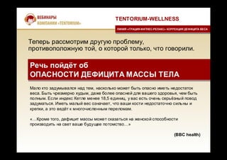 Теперь рассмотрим другую проблему,
противоположную той, о которой только, что говорили.
TENTORIUM-WELLNESS
ЛИНИЯ «ГРАЦИЯ-ФИТНЕС-РЕЛАКС» КОРРЕКЦИЯ ДЕФИЦИТА ВЕСАЛИНИЯ «ГРАЦИЯ-ФИТНЕС-РЕЛАКС» КОРРЕКЦИЯ ДЕФИЦИТА ВЕСА
Речь пойдёт об
ОПАСНОСТИ ДЕФИЦИТА МАССЫ ТЕЛА
Речь пойдёт об
ОПАСНОСТИ ДЕФИЦИТА МАССЫ ТЕЛА
Мало кто задумывался над тем, насколько может быть опасно иметь недостаток
веса. Быть чрезмерно худым, даже более опасней для вашего здоровья, чем быть
полным. Если индекс Кетле менее 18,5 единиц, у вас есть очень серьёзный повод
задуматься. Иметь малый вес означает, что ваши кости недостаточно сильны и
крепки, а это ведёт к многочисленным переломам.
«…Кроме того, дефицит массы может сказаться на женской способности
производить на свет ваше будущее потомство…»
(BBC health)
 