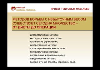 ПРОЕКТ TENTORIUM-WELLNESS
МЕТОДОВ БОРЬБЫ С ИЗБЫТОЧНЫМ ВЕСОМ
СУЩЕСТВУЕТ СЕГОДНЯ МНОЖЕСТВО –
ОТ ДИЕТЫ ДО ОПЕРАЦИИ
МЕТОДОВ БОРЬБЫ С ИЗБЫТОЧНЫМ ВЕСОМ
СУЩЕСТВУЕТ СЕГОДНЯ МНОЖЕСТВО –
ОТ ДИЕТЫ ДО ОПЕРАЦИИ
• диетологические методы;
• нетрадиционная диетология;
• физические упражнения;
• лекарственные методы;
• физиотерапевтические методы;
• психологические методы;
• питательные и травяные смеси;
• хирургические методы;
• псевдонаучные способы коррекции веса.
 