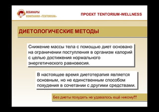 Без диеты похудеть не удавалось ещё никому!!!Без диеты похудеть не удавалось ещё никому!!!
Снижение массы тела с помощью диет основано
на ограничении поступления в организм калорий
с целью достижения нормального
энергетического равновесия.
Снижение массы тела с помощью диет основано
на ограничении поступления в организм калорий
с целью достижения нормального
энергетического равновесия.
В настоящее время диетотерапия является
основным, но не единственным способом
похудения в сочетании с другими средствами.
В настоящее время диетотерапия является
основным, но не единственным способом
похудения в сочетании с другими средствами.
ПРОЕКТ TENTORIUM-WELLNESS
ДИЕТОЛОГИЧЕСКИЕ МЕТОДЫДИЕТОЛОГИЧЕСКИЕ МЕТОДЫ
 