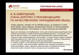 И, В ЗАВЕРШЕНИЕ,
ОЧЕНЬ КОРОТКО О РЕКОМЕНДАЦИЯХ
ПО КАЧЕСТВЕННОМУ НАРАЩИВАНИЮ МЫШЦ
Очень коротко, потому что по объёму мышц, их скорости и силе
мною будет подготовлена специальная лекция по использованию
апифитопродукции «Тенториум» в спорте высших достижений!
TENTORIUM-WELLNESS
ЛИНИЯ «ГРАЦИЯ-ФИТНЕС-РЕЛАКС» НАРАЩИВАНИЕ МЫШЦЛИНИЯ «ГРАЦИЯ-ФИТНЕС-РЕЛАКС» НАРАЩИВАНИЕ МЫШЦ
Здесь мы поговорим не о бодибилдинге, хотя и для этой категории людей будет очень
полезно использовать в своём питании наши Wellness-продукты «Тенториум». Речь
идёт об обычных людях, кто помимо занятий физическими упражнениями дома,
которые я очень всем рекомендую, тем не менее, эти люди 3 раза в неделю посещают
либо тренажёрный зал, либо занятия по фитнесу, аэробике, шейпингу, боди-флексу,
либо 3 раза в неделю берут уроки танцев или хореографии.
А, главное, делают это не для будущих профессиональных соревнований,
а лично для себя, чтобы всегда иметь красивое тело, красивую рельефность мышц,
подтянутые бёдра, голень, щиколотку, брюшной пресс, подчёркнутую линию
мышечной группы плечевого пояса, красивые руки и красивую грудь.
От автора.
 