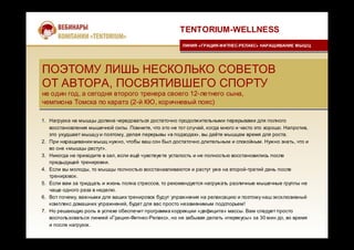 ПОЭТОМУ ЛИШЬ НЕСКОЛЬКО СОВЕТОВ
ОТ АВТОРА, ПОСВЯТИВШЕГО СПОРТУ
не один год, а сегодня второго тренера своего 12-летнего сына,
чемпиона Томска по каратэ (2-й КЮ, коричневый пояс)
ПОЭТОМУ ЛИШЬ НЕСКОЛЬКО СОВЕТОВ
ОТ АВТОРА, ПОСВЯТИВШЕГО СПОРТУ
не один год, а сегодня второго тренера своего 12-летнего сына,
чемпиона Томска по каратэ (2-й КЮ, коричневый пояс)
1. Нагрузка на мышцы должна чередоваться достаточно продолжительными перерывами для полного
восстановления мышечной силы. Помните, что это не тот случай, когда много и часто это хорошо. Напротив,
это ухудшает мышцу и поэтому, делая перерывы «в подходах», вы даёте мышцам время для роста.
2. При наращивании мышц нужно, чтобы ваш сон был достаточно длительным и спокойным. Нужно знать, что и
во сне «мышцы растут».
3. Никогда не приходите в зал, если ещё чувствуете усталость и не полностью восстановились после
предыдущей тренировки.
4. Если вы молоды, то мышцы полностью восстанавливаются и растут уже на второй-третий день после
тренировок.
5. Если вам за тридцать и жизнь полна стрессов, то рекомендуется нагружать различные мышечные группы не
чаще одного раза в неделю.
6. Вот почему, важными для ваших тренировок будут упражнения на релаксацию и поэтому наш эксклюзивный
комплекс домашних упражнений, будет для вас просто незаменимым подспорьем!
7. Но решающую роль в успехе обеспечит программа коррекции «дефицита» массы. Вам следует просто
воспользоваться линией «Грация-Фитнес-Релакс», но не забывая делать «перекусы» за 30 мин до, во время
и после нагрузок.
TENTORIUM-WELLNESS
ЛИНИЯ «ГРАЦИЯ-ФИТНЕС-РЕЛАКС» НАРАЩИВАНИЕ МЫШЦЛИНИЯ «ГРАЦИЯ-ФИТНЕС-РЕЛАКС» НАРАЩИВАНИЕ МЫШЦ
 