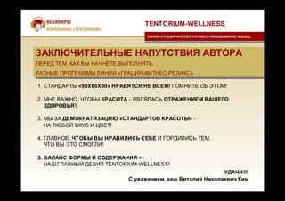 ЗАКЛЮЧИТЕЛЬНЫЕ НАПУТСТВИЯ АВТОРА
ПЕРЕД ТЕМ, КАК ВЫ НАЧНЁТЕ ВЫПОЛНЯТЬ
РАЗНЫЕ ПРОГРАММЫ ЛИНИИ «ГРАЦИЯ-ФИТНЕС-РЕЛАКС»
ЗАКЛЮЧИТЕЛЬНЫЕ НАПУТСТВИЯ АВТОРА
ПЕРЕД ТЕМ, КАК ВЫ НАЧНЁТЕ ВЫПОЛНЯТЬ
РАЗНЫЕ ПРОГРАММЫ ЛИНИИ «ГРАЦИЯ-ФИТНЕС-РЕЛАКС»
TENTORIUM-WELLNESS
ЛИНИЯ «ГРАЦИЯ-ФИТНЕС-РЕЛАКС» НАРАЩИВАНИЕ МЫШЦЛИНИЯ «ГРАЦИЯ-ФИТНЕС-РЕЛАКС» НАРАЩИВАНИЕ МЫШЦ
1. СТАНДАРТЫ «90Х60Х90» НРАВЯТСЯ НЕ ВСЕМ! ПОМНИТЕ ОБ ЭТОМ!
2. МНЕ ВАЖНО, ЧТОБЫ КРАСОТА - ЯВЛЯЛАСЬ ОТРАЖЕНИЕМ ВАШЕГО
ЗДОРОВЬЯ!
3. МЫ ЗА ДЕМОКРАТИЗАЦИЮ «СТАНДАРТОВ КРАСОТЫ» -
НА ЛЮБОЙ ВКУС И ЦВЕТ!
4. ГЛАВНОЕ, ЧТОБЫ ВЫ НРАВИЛИСЬ СЕБЕ И ГОРДИЛИСЬ ТЕМ,
ЧТО ВЫ ЭТО СМОГЛИ!
5. БАЛАНС ФОРМЫ И СОДЕРЖАНИЯ –
НАШГЛАВНЫЙ ДЕВИЗ TENTORIUM-WELLNESS!
УДАЧИ!!!
С уважением, ваш Виталий Николаевич Ким
 