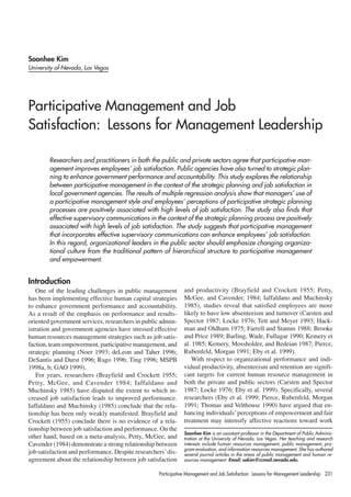 Soonhee Kim
University of Nevada, Las Vegas




Participative Management and Job
Satisfaction: Lessons for Management Leadership

        Researchers and practitioners in both the public and private sectors agree that participative man-
        agement improves employees’ job satisfaction. Public agencies have also turned to strategic plan-
        ning to enhance government performance and accountability. This study explores the relationship
        between participative management in the context of the strategic planning and job satisfaction in
        local government agencies. The results of multiple regression analysis show that managers’ use of
        a participative management style and employees’ perceptions of participative strategic planning
        processes are positively associated with high levels of job satisfaction. The study also finds that
        effective supervisory communications in the context of the strategic planning process are positively
        associated with high levels of job satisfaction. The study suggests that participative management
        that incorporates effective supervisory communications can enhance employees’ job satisfaction.
        In this regard, organizational leaders in the public sector should emphasize changing organiza-
        tional culture from the traditional pattern of hierarchical structure to participative management
        and empowerment.


Introduction
   One of the leading challenges in public management          and productivity (Brayfield and Crockett 1955; Petty,
has been implementing effective human capital strategies       McGee, and Cavender, 1984; Iaffaldano and Muchinsky
to enhance government performance and accountability.          1985), studies reveal that satisfied employees are more
As a result of the emphasis on performance and results-        likely to have low absenteeism and turnover (Carsten and
oriented government services, researchers in public admin-     Spector 1987; Locke 1976; Tett and Meyer 1993; Hack-
istration and government agencies have stressed effective      man and Oldham 1975; Farrell and Stamm 1988; Brooke
human resources management strategies such as job satis-       and Price 1989; Barling, Wade, Fullagar 1990; Kemery et
faction, team empowerment, participative management, and       al. 1985; Kemery, Mossholder, and Bedeian 1987; Pierce,
strategic planning (Noer 1993; deLeon and Taher 1996;          Rubenfeld, Morgan 1991; Eby et al. 1999).
DeSantis and Durst 1996; Rago 1996; Ting 1996; MSPB                With respect to organizational performance and indi-
1998a, b; GAO 1999).                                           vidual productivity, absenteeism and retention are signifi-
   For years, researchers (Brayfield and Crockett 1955;        cant targets for current human resource management in
Petty, McGee, and Cavender 1984; Iaffaldano and                both the private and public sectors (Carsten and Spector
Muchinsky 1985) have disputed the extent to which in-          1987; Locke 1976; Eby et al. 1999). Specifically, several
creased job satisfaction leads to improved performance.        researchers (Eby et al. 1999; Pierce, Rubenfeld, Morgan
Iaffaldano and Muchinsky (1985) conclude that the rela-        1991; Thomas and Velthouse 1990) have argued that en-
tionship has been only weakly manifested. Brayfield and        hancing individuals’ perceptions of empowerment and fair
Crockett (1955) conclude there is no evidence of a rela-       treatment may intensify affective reactions toward work
tionship between job satisfaction and performance. On the
                                                               Soonhee Kim is an assistant professor in the Department of Public Adminis-
other hand, based on a meta-analysis, Petty, McGee, and        tration at the University of Nevada, Las Vegas. Her teaching and research
Cavender (1984) demonstrate a strong relationship between      interests include human resources management, public management, pro-
                                                               gram evaluation, and information resources management. She has authored
job satisfaction and performance. Despite researchers’ dis-    several journal articles in the areas of public management and human re-
agreement about the relationship between job satisfaction      sources management. Email: sokim@ccmail.nevada.edu.

                                                   Participative Management and Job Satisfaction: Lessons for Management Leadership 231
 