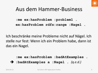 Aus dem Hammer-Business
:me ex:hasProblem :problem1 .
ex:hasProblem rdfs:range :Nagel .
Ich beschränke meine Probleme nicht auf Nägel. Ich
stelle nur fest: Wenn ich ein Problem habe, dann ist
das ein Nagel.
:me ex:hasProblem :badAtExamples .
 :badAtExamples a :Nagel . (q.e.d.)
2014-04-15 Kai Eckert: RDF Application Profiles 6
 