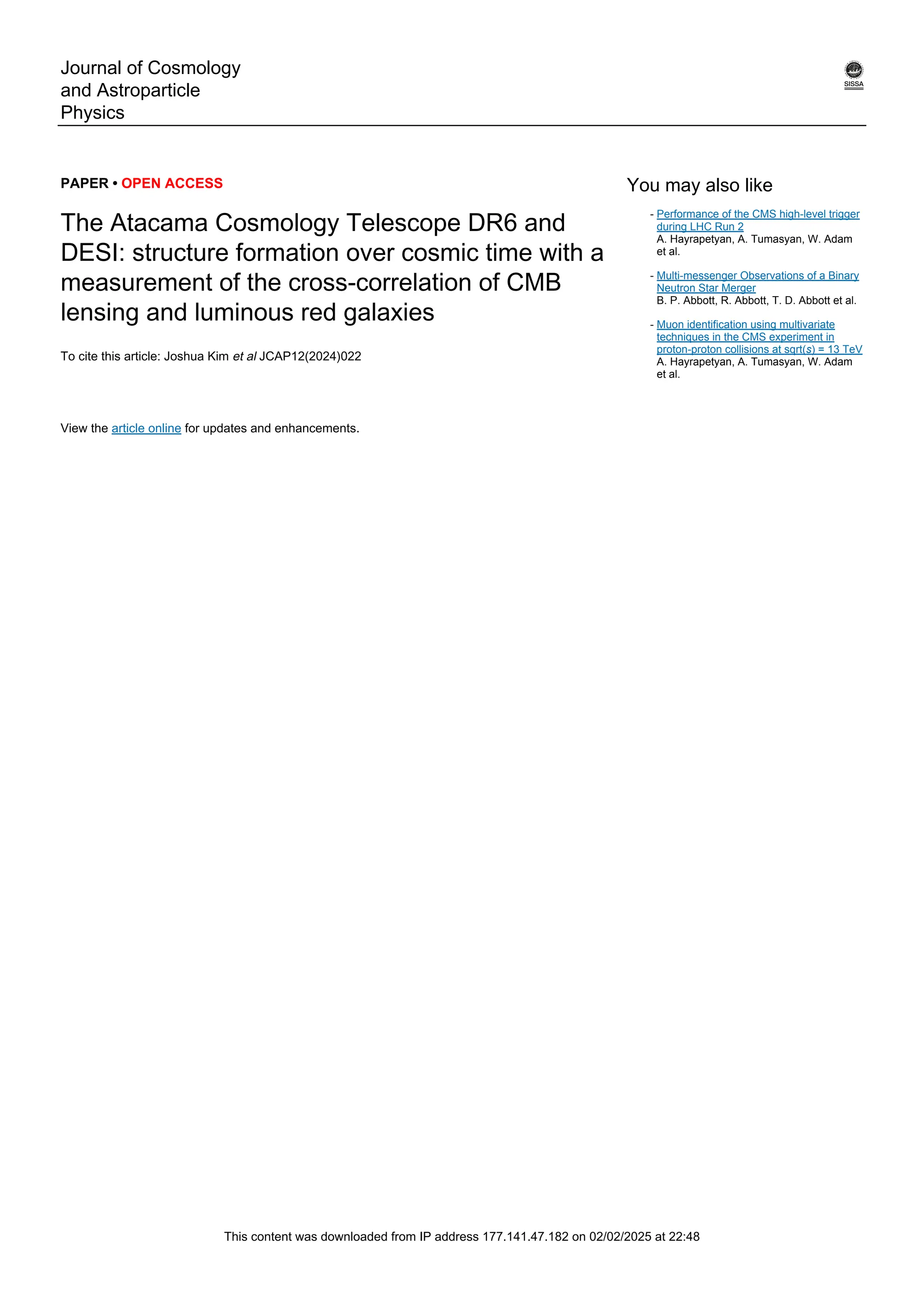 Journal of Cosmology
and Astroparticle
Physics
PAPER • OPEN ACCESS
The Atacama Cosmology Telescope DR6 and
DESI: structure formation over cosmic time with a
measurement of the cross-correlation of CMB
lensing and luminous red galaxies
To cite this article: Joshua Kim et al JCAP12(2024)022
View the article online for updates and enhancements.
You may also like
Performance of the CMS high-level trigger
during LHC Run 2
A. Hayrapetyan, A. Tumasyan, W. Adam
et al.
-
Multi-messenger Observations of a Binary
Neutron Star Merger
B. P. Abbott, R. Abbott, T. D. Abbott et al.
-
Muon identification using multivariate
techniques in the CMS experiment in
proton-proton collisions at sqrt(s) = 13 TeV
A. Hayrapetyan, A. Tumasyan, W. Adam
et al.
-
This content was downloaded from IP address 177.141.47.182 on 02/02/2025 at 22:48
 