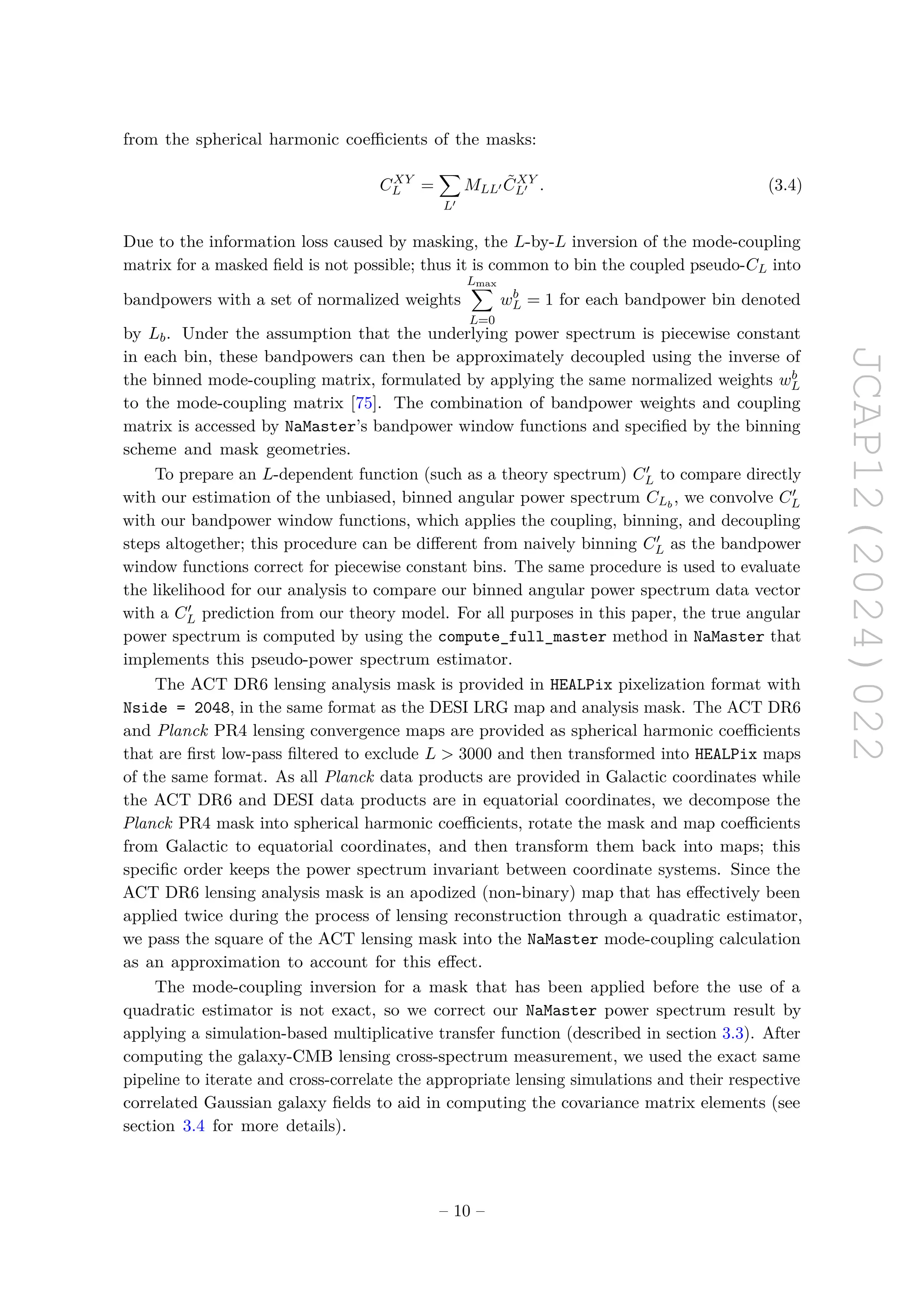 JCAP12(2024)022
from the spherical harmonic coefficients of the masks:
CXY
L =
X
L′
MLL′ C̃XY
L′ . (3.4)
Due to the information loss caused by masking, the L-by-L inversion of the mode-coupling
matrix for a masked field is not possible; thus it is common to bin the coupled pseudo-CL into
bandpowers with a set of normalized weights
Lmax
X
L=0
wb
L = 1 for each bandpower bin denoted
by Lb. Under the assumption that the underlying power spectrum is piecewise constant
in each bin, these bandpowers can then be approximately decoupled using the inverse of
the binned mode-coupling matrix, formulated by applying the same normalized weights wb
L
to the mode-coupling matrix [75]. The combination of bandpower weights and coupling
matrix is accessed by NaMaster’s bandpower window functions and specified by the binning
scheme and mask geometries.
To prepare an L-dependent function (such as a theory spectrum) C′
L to compare directly
with our estimation of the unbiased, binned angular power spectrum CLb
, we convolve C′
L
with our bandpower window functions, which applies the coupling, binning, and decoupling
steps altogether; this procedure can be different from naively binning C′
L as the bandpower
window functions correct for piecewise constant bins. The same procedure is used to evaluate
the likelihood for our analysis to compare our binned angular power spectrum data vector
with a C′
L prediction from our theory model. For all purposes in this paper, the true angular
power spectrum is computed by using the compute_full_master method in NaMaster that
implements this pseudo-power spectrum estimator.
The ACT DR6 lensing analysis mask is provided in HEALPix pixelization format with
Nside = 2048, in the same format as the DESI LRG map and analysis mask. The ACT DR6
and Planck PR4 lensing convergence maps are provided as spherical harmonic coefficients
that are first low-pass filtered to exclude L  3000 and then transformed into HEALPix maps
of the same format. As all Planck data products are provided in Galactic coordinates while
the ACT DR6 and DESI data products are in equatorial coordinates, we decompose the
Planck PR4 mask into spherical harmonic coefficients, rotate the mask and map coefficients
from Galactic to equatorial coordinates, and then transform them back into maps; this
specific order keeps the power spectrum invariant between coordinate systems. Since the
ACT DR6 lensing analysis mask is an apodized (non-binary) map that has effectively been
applied twice during the process of lensing reconstruction through a quadratic estimator,
we pass the square of the ACT lensing mask into the NaMaster mode-coupling calculation
as an approximation to account for this effect.
The mode-coupling inversion for a mask that has been applied before the use of a
quadratic estimator is not exact, so we correct our NaMaster power spectrum result by
applying a simulation-based multiplicative transfer function (described in section 3.3). After
computing the galaxy-CMB lensing cross-spectrum measurement, we used the exact same
pipeline to iterate and cross-correlate the appropriate lensing simulations and their respective
correlated Gaussian galaxy fields to aid in computing the covariance matrix elements (see
section 3.4 for more details).
– 10 –
 