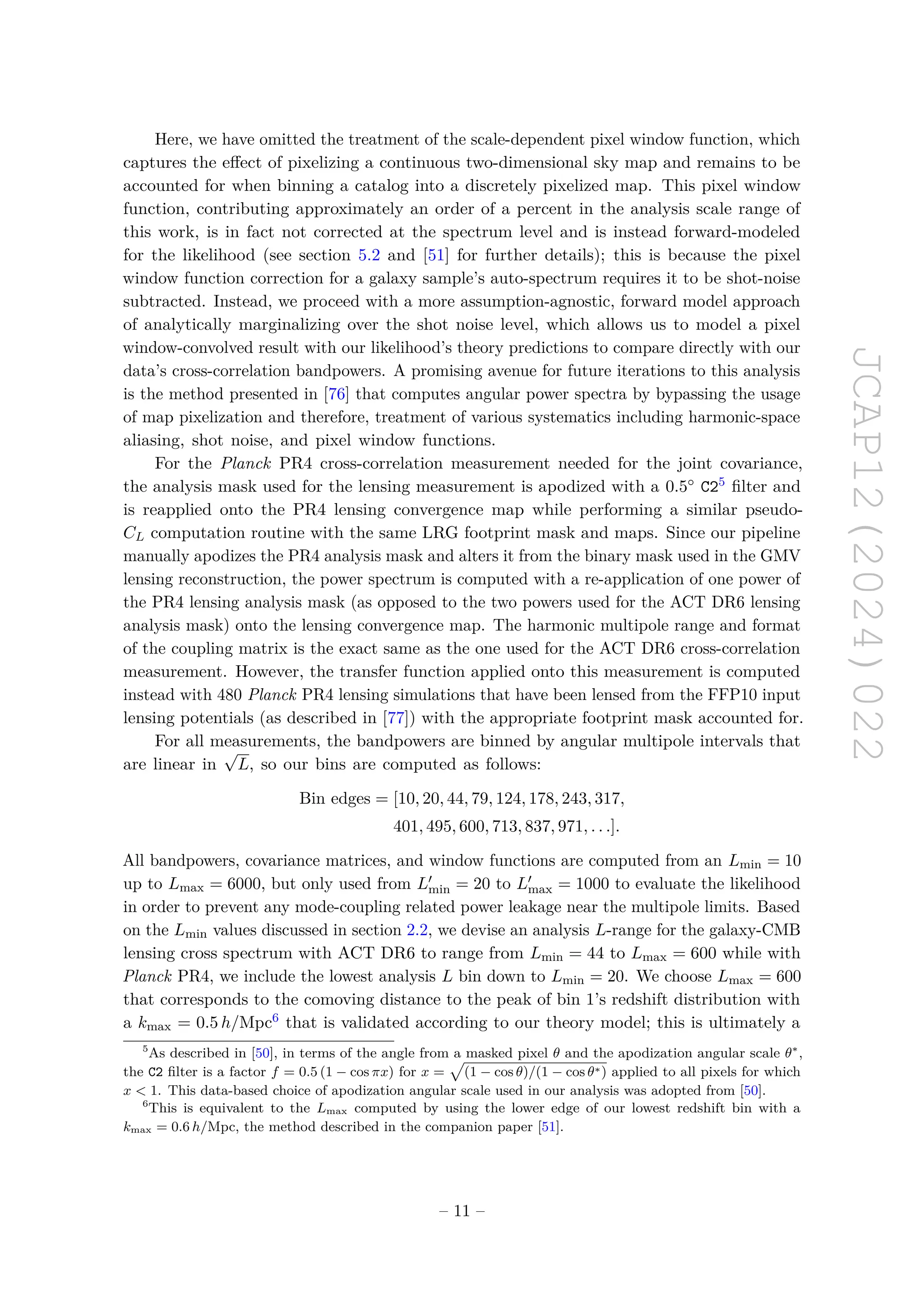 JCAP12(2024)022
Here, we have omitted the treatment of the scale-dependent pixel window function, which
captures the effect of pixelizing a continuous two-dimensional sky map and remains to be
accounted for when binning a catalog into a discretely pixelized map. This pixel window
function, contributing approximately an order of a percent in the analysis scale range of
this work, is in fact not corrected at the spectrum level and is instead forward-modeled
for the likelihood (see section 5.2 and [51] for further details); this is because the pixel
window function correction for a galaxy sample’s auto-spectrum requires it to be shot-noise
subtracted. Instead, we proceed with a more assumption-agnostic, forward model approach
of analytically marginalizing over the shot noise level, which allows us to model a pixel
window-convolved result with our likelihood’s theory predictions to compare directly with our
data’s cross-correlation bandpowers. A promising avenue for future iterations to this analysis
is the method presented in [76] that computes angular power spectra by bypassing the usage
of map pixelization and therefore, treatment of various systematics including harmonic-space
aliasing, shot noise, and pixel window functions.
For the Planck PR4 cross-correlation measurement needed for the joint covariance,
the analysis mask used for the lensing measurement is apodized with a 0.5◦ C25 filter and
is reapplied onto the PR4 lensing convergence map while performing a similar pseudo-
CL computation routine with the same LRG footprint mask and maps. Since our pipeline
manually apodizes the PR4 analysis mask and alters it from the binary mask used in the GMV
lensing reconstruction, the power spectrum is computed with a re-application of one power of
the PR4 lensing analysis mask (as opposed to the two powers used for the ACT DR6 lensing
analysis mask) onto the lensing convergence map. The harmonic multipole range and format
of the coupling matrix is the exact same as the one used for the ACT DR6 cross-correlation
measurement. However, the transfer function applied onto this measurement is computed
instead with 480 Planck PR4 lensing simulations that have been lensed from the FFP10 input
lensing potentials (as described in [77]) with the appropriate footprint mask accounted for.
For all measurements, the bandpowers are binned by angular multipole intervals that
are linear in
√
L, so our bins are computed as follows:
Bin edges = [10, 20, 44, 79, 124, 178, 243, 317,
401, 495, 600, 713, 837, 971, . . .].
All bandpowers, covariance matrices, and window functions are computed from an Lmin = 10
up to Lmax = 6000, but only used from L′
min = 20 to L′
max = 1000 to evaluate the likelihood
in order to prevent any mode-coupling related power leakage near the multipole limits. Based
on the Lmin values discussed in section 2.2, we devise an analysis L-range for the galaxy-CMB
lensing cross spectrum with ACT DR6 to range from Lmin = 44 to Lmax = 600 while with
Planck PR4, we include the lowest analysis L bin down to Lmin = 20. We choose Lmax = 600
that corresponds to the comoving distance to the peak of bin 1’s redshift distribution with
a kmax = 0.5 h/Mpc6 that is validated according to our theory model; this is ultimately a
5
As described in [50], in terms of the angle from a masked pixel θ and the apodization angular scale θ∗
,
the C2 filter is a factor f = 0.5 (1 − cos πx) for x =
p
(1 − cos θ)/(1 − cos θ∗) applied to all pixels for which
x  1. This data-based choice of apodization angular scale used in our analysis was adopted from [50].
6
This is equivalent to the Lmax computed by using the lower edge of our lowest redshift bin with a
kmax = 0.6 h/Mpc, the method described in the companion paper [51].
– 11 –
 