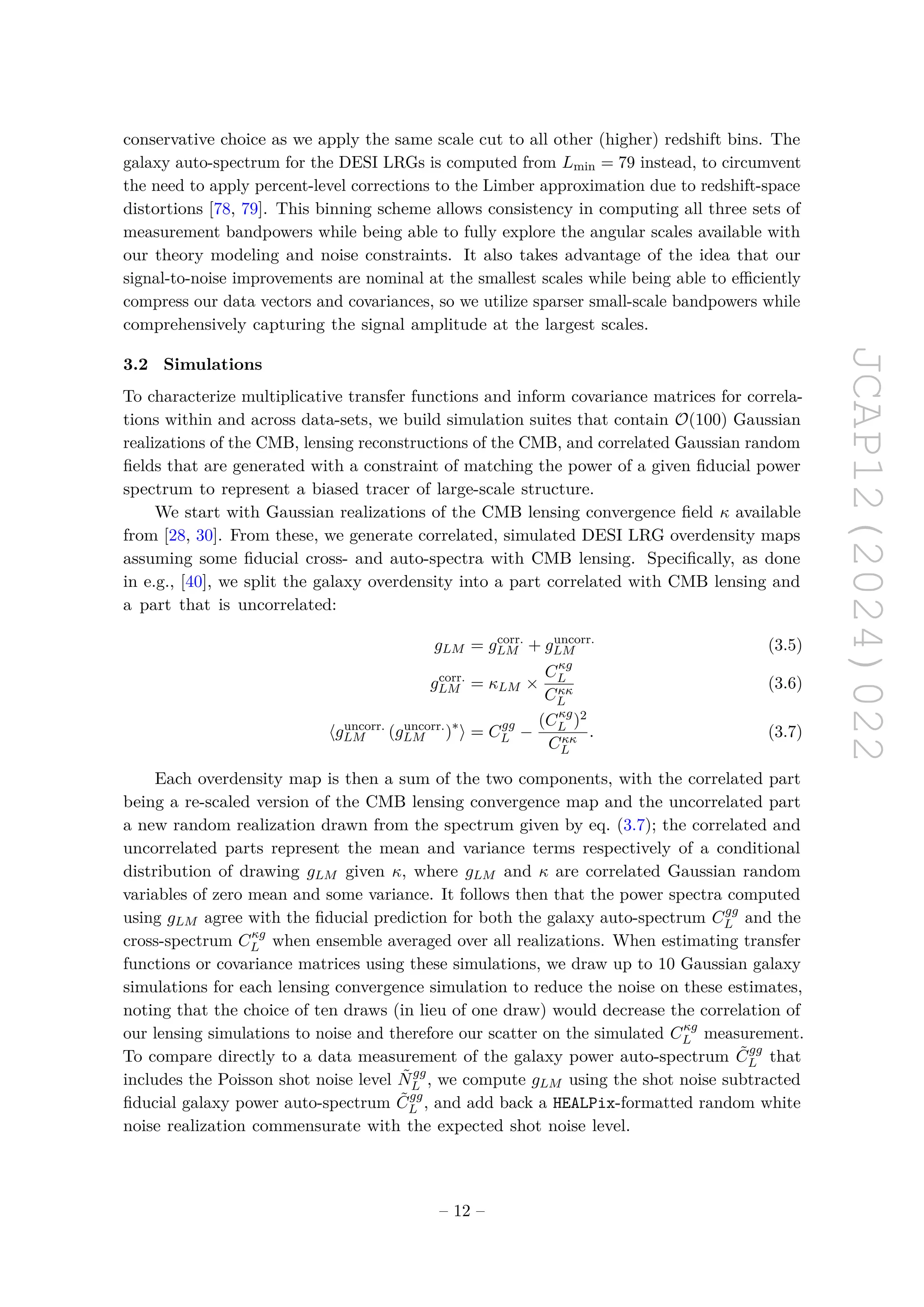 JCAP12(2024)022
conservative choice as we apply the same scale cut to all other (higher) redshift bins. The
galaxy auto-spectrum for the DESI LRGs is computed from Lmin = 79 instead, to circumvent
the need to apply percent-level corrections to the Limber approximation due to redshift-space
distortions [78, 79]. This binning scheme allows consistency in computing all three sets of
measurement bandpowers while being able to fully explore the angular scales available with
our theory modeling and noise constraints. It also takes advantage of the idea that our
signal-to-noise improvements are nominal at the smallest scales while being able to efficiently
compress our data vectors and covariances, so we utilize sparser small-scale bandpowers while
comprehensively capturing the signal amplitude at the largest scales.
3.2 Simulations
To characterize multiplicative transfer functions and inform covariance matrices for correla-
tions within and across data-sets, we build simulation suites that contain O(100) Gaussian
realizations of the CMB, lensing reconstructions of the CMB, and correlated Gaussian random
fields that are generated with a constraint of matching the power of a given fiducial power
spectrum to represent a biased tracer of large-scale structure.
We start with Gaussian realizations of the CMB lensing convergence field κ available
from [28, 30]. From these, we generate correlated, simulated DESI LRG overdensity maps
assuming some fiducial cross- and auto-spectra with CMB lensing. Specifically, as done
in e.g., [40], we split the galaxy overdensity into a part correlated with CMB lensing and
a part that is uncorrelated:
gLM = gcorr.
LM + guncorr.
LM (3.5)
gcorr.
LM = κLM ×
Cκg
L
Cκκ
L
(3.6)
⟨guncorr.
LM (guncorr.
LM )∗
⟩ = Cgg
L −
(Cκg
L )2
Cκκ
L
. (3.7)
Each overdensity map is then a sum of the two components, with the correlated part
being a re-scaled version of the CMB lensing convergence map and the uncorrelated part
a new random realization drawn from the spectrum given by eq. (3.7); the correlated and
uncorrelated parts represent the mean and variance terms respectively of a conditional
distribution of drawing gLM given κ, where gLM and κ are correlated Gaussian random
variables of zero mean and some variance. It follows then that the power spectra computed
using gLM agree with the fiducial prediction for both the galaxy auto-spectrum Cgg
L and the
cross-spectrum Cκg
L when ensemble averaged over all realizations. When estimating transfer
functions or covariance matrices using these simulations, we draw up to 10 Gaussian galaxy
simulations for each lensing convergence simulation to reduce the noise on these estimates,
noting that the choice of ten draws (in lieu of one draw) would decrease the correlation of
our lensing simulations to noise and therefore our scatter on the simulated Cκg
L measurement.
To compare directly to a data measurement of the galaxy power auto-spectrum C̃gg
L that
includes the Poisson shot noise level Ñgg
L , we compute gLM using the shot noise subtracted
fiducial galaxy power auto-spectrum C̃gg
L , and add back a HEALPix-formatted random white
noise realization commensurate with the expected shot noise level.
– 12 –
 