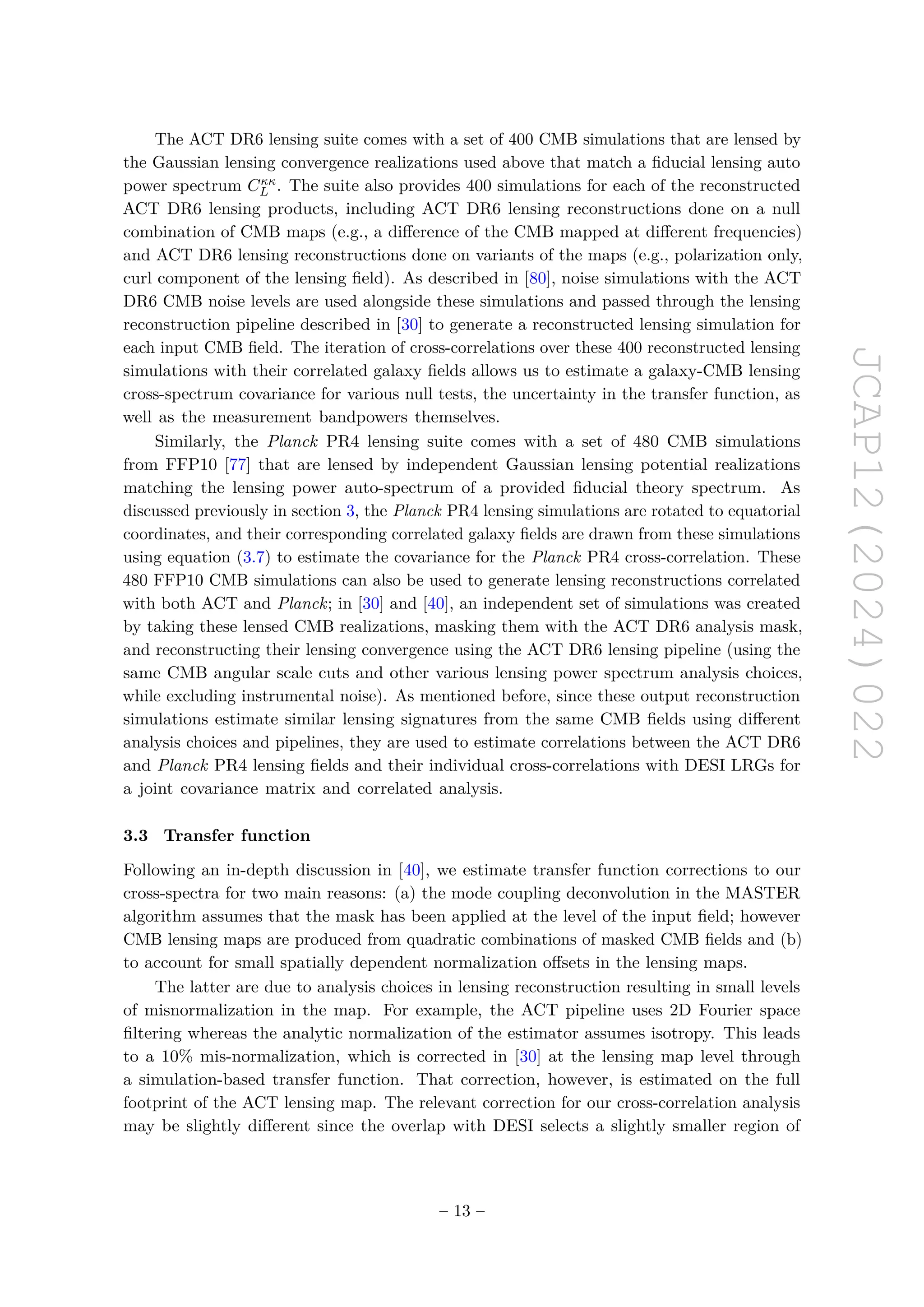 JCAP12(2024)022
The ACT DR6 lensing suite comes with a set of 400 CMB simulations that are lensed by
the Gaussian lensing convergence realizations used above that match a fiducial lensing auto
power spectrum Cκκ
L . The suite also provides 400 simulations for each of the reconstructed
ACT DR6 lensing products, including ACT DR6 lensing reconstructions done on a null
combination of CMB maps (e.g., a difference of the CMB mapped at different frequencies)
and ACT DR6 lensing reconstructions done on variants of the maps (e.g., polarization only,
curl component of the lensing field). As described in [80], noise simulations with the ACT
DR6 CMB noise levels are used alongside these simulations and passed through the lensing
reconstruction pipeline described in [30] to generate a reconstructed lensing simulation for
each input CMB field. The iteration of cross-correlations over these 400 reconstructed lensing
simulations with their correlated galaxy fields allows us to estimate a galaxy-CMB lensing
cross-spectrum covariance for various null tests, the uncertainty in the transfer function, as
well as the measurement bandpowers themselves.
Similarly, the Planck PR4 lensing suite comes with a set of 480 CMB simulations
from FFP10 [77] that are lensed by independent Gaussian lensing potential realizations
matching the lensing power auto-spectrum of a provided fiducial theory spectrum. As
discussed previously in section 3, the Planck PR4 lensing simulations are rotated to equatorial
coordinates, and their corresponding correlated galaxy fields are drawn from these simulations
using equation (3.7) to estimate the covariance for the Planck PR4 cross-correlation. These
480 FFP10 CMB simulations can also be used to generate lensing reconstructions correlated
with both ACT and Planck; in [30] and [40], an independent set of simulations was created
by taking these lensed CMB realizations, masking them with the ACT DR6 analysis mask,
and reconstructing their lensing convergence using the ACT DR6 lensing pipeline (using the
same CMB angular scale cuts and other various lensing power spectrum analysis choices,
while excluding instrumental noise). As mentioned before, since these output reconstruction
simulations estimate similar lensing signatures from the same CMB fields using different
analysis choices and pipelines, they are used to estimate correlations between the ACT DR6
and Planck PR4 lensing fields and their individual cross-correlations with DESI LRGs for
a joint covariance matrix and correlated analysis.
3.3 Transfer function
Following an in-depth discussion in [40], we estimate transfer function corrections to our
cross-spectra for two main reasons: (a) the mode coupling deconvolution in the MASTER
algorithm assumes that the mask has been applied at the level of the input field; however
CMB lensing maps are produced from quadratic combinations of masked CMB fields and (b)
to account for small spatially dependent normalization offsets in the lensing maps.
The latter are due to analysis choices in lensing reconstruction resulting in small levels
of misnormalization in the map. For example, the ACT pipeline uses 2D Fourier space
filtering whereas the analytic normalization of the estimator assumes isotropy. This leads
to a 10% mis-normalization, which is corrected in [30] at the lensing map level through
a simulation-based transfer function. That correction, however, is estimated on the full
footprint of the ACT lensing map. The relevant correction for our cross-correlation analysis
may be slightly different since the overlap with DESI selects a slightly smaller region of
– 13 –
 