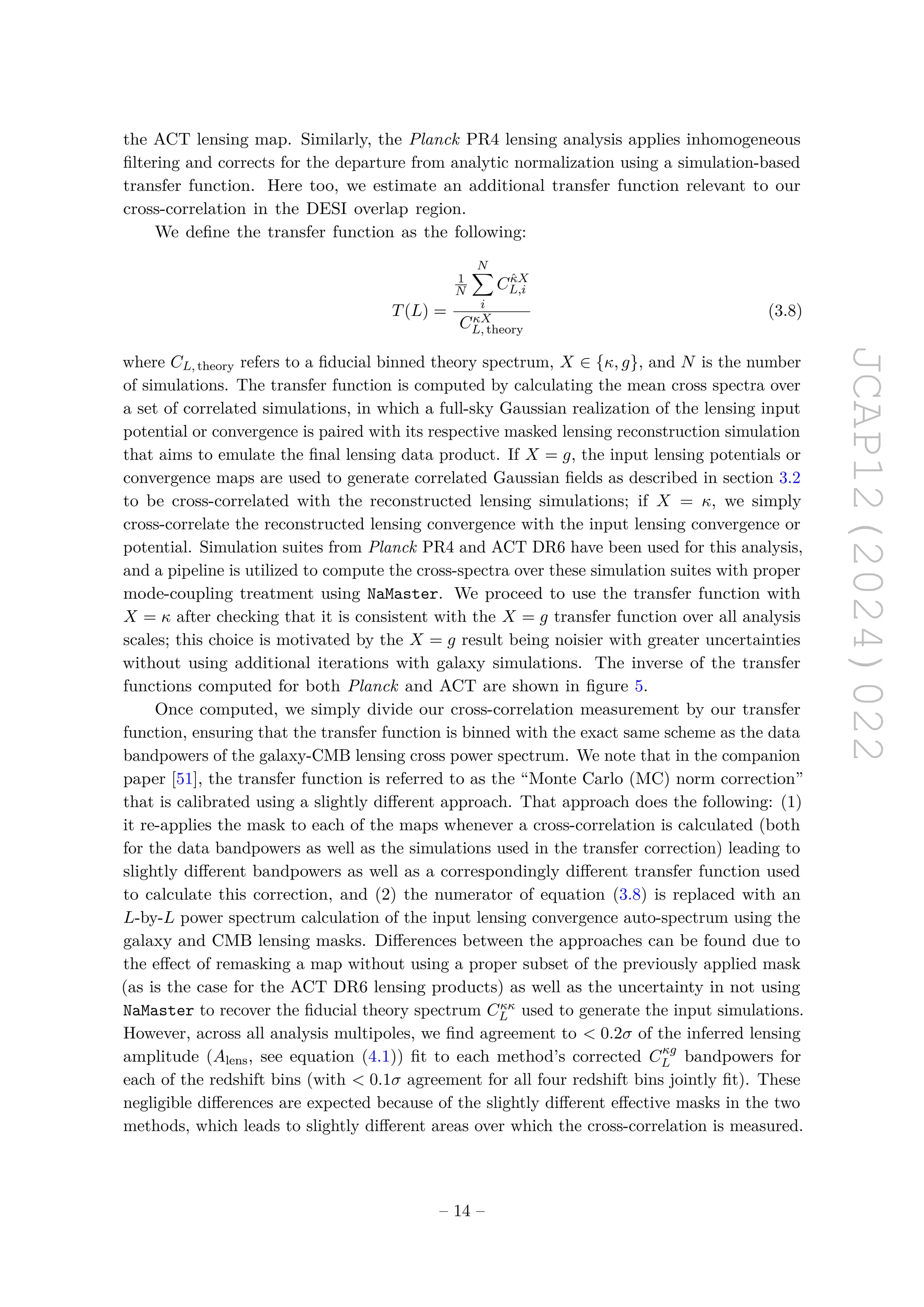 JCAP12(2024)022
the ACT lensing map. Similarly, the Planck PR4 lensing analysis applies inhomogeneous
filtering and corrects for the departure from analytic normalization using a simulation-based
transfer function. Here too, we estimate an additional transfer function relevant to our
cross-correlation in the DESI overlap region.
We define the transfer function as the following:
T(L) =
1
N
N
X
i
Cκ̂X
L,i
CκX
L, theory
(3.8)
where CL, theory refers to a fiducial binned theory spectrum, X ∈ {κ, g}, and N is the number
of simulations. The transfer function is computed by calculating the mean cross spectra over
a set of correlated simulations, in which a full-sky Gaussian realization of the lensing input
potential or convergence is paired with its respective masked lensing reconstruction simulation
that aims to emulate the final lensing data product. If X = g, the input lensing potentials or
convergence maps are used to generate correlated Gaussian fields as described in section 3.2
to be cross-correlated with the reconstructed lensing simulations; if X = κ, we simply
cross-correlate the reconstructed lensing convergence with the input lensing convergence or
potential. Simulation suites from Planck PR4 and ACT DR6 have been used for this analysis,
and a pipeline is utilized to compute the cross-spectra over these simulation suites with proper
mode-coupling treatment using NaMaster. We proceed to use the transfer function with
X = κ after checking that it is consistent with the X = g transfer function over all analysis
scales; this choice is motivated by the X = g result being noisier with greater uncertainties
without using additional iterations with galaxy simulations. The inverse of the transfer
functions computed for both Planck and ACT are shown in figure 5.
Once computed, we simply divide our cross-correlation measurement by our transfer
function, ensuring that the transfer function is binned with the exact same scheme as the data
bandpowers of the galaxy-CMB lensing cross power spectrum. We note that in the companion
paper [51], the transfer function is referred to as the “Monte Carlo (MC) norm correction”
that is calibrated using a slightly different approach. That approach does the following: (1)
it re-applies the mask to each of the maps whenever a cross-correlation is calculated (both
for the data bandpowers as well as the simulations used in the transfer correction) leading to
slightly different bandpowers as well as a correspondingly different transfer function used
to calculate this correction, and (2) the numerator of equation (3.8) is replaced with an
L-by-L power spectrum calculation of the input lensing convergence auto-spectrum using the
galaxy and CMB lensing masks. Differences between the approaches can be found due to
the effect of remasking a map without using a proper subset of the previously applied mask
(as is the case for the ACT DR6 lensing products) as well as the uncertainty in not using
NaMaster to recover the fiducial theory spectrum Cκκ
L used to generate the input simulations.
However, across all analysis multipoles, we find agreement to  0.2σ of the inferred lensing
amplitude (Alens, see equation (4.1)) fit to each method’s corrected Cκg
L bandpowers for
each of the redshift bins (with  0.1σ agreement for all four redshift bins jointly fit). These
negligible differences are expected because of the slightly different effective masks in the two
methods, which leads to slightly different areas over which the cross-correlation is measured.
– 14 –
 
