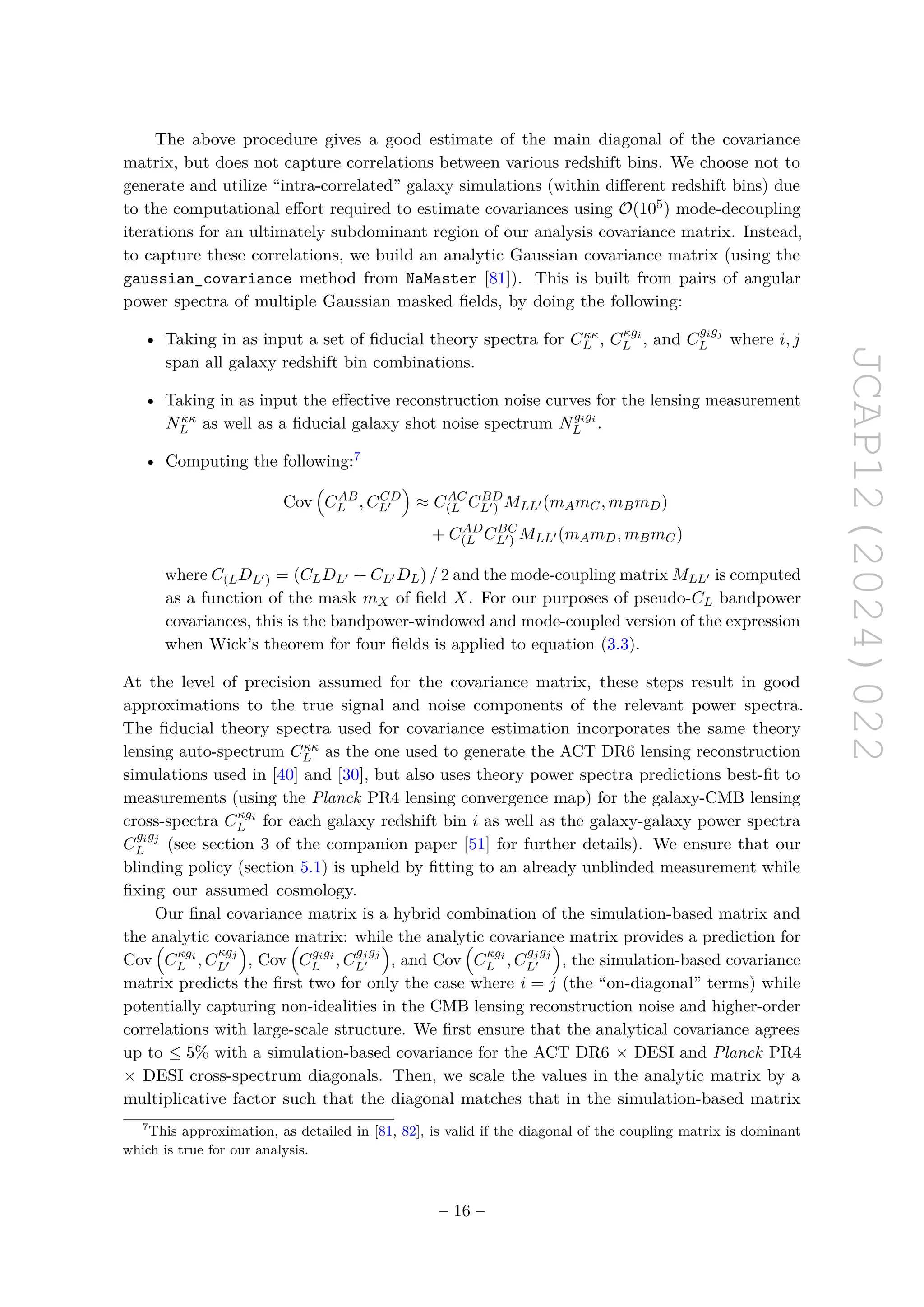 JCAP12(2024)022
The above procedure gives a good estimate of the main diagonal of the covariance
matrix, but does not capture correlations between various redshift bins. We choose not to
generate and utilize “intra-correlated” galaxy simulations (within different redshift bins) due
to the computational effort required to estimate covariances using O(105) mode-decoupling
iterations for an ultimately subdominant region of our analysis covariance matrix. Instead,
to capture these correlations, we build an analytic Gaussian covariance matrix (using the
gaussian_covariance method from NaMaster [81]). This is built from pairs of angular
power spectra of multiple Gaussian masked fields, by doing the following:
• Taking in as input a set of fiducial theory spectra for Cκκ
L , Cκgi
L , and C
gigj
L where i, j
span all galaxy redshift bin combinations.
• Taking in as input the effective reconstruction noise curves for the lensing measurement
Nκκ
L as well as a fiducial galaxy shot noise spectrum Ngigi
L .
• Computing the following:7
Cov

CAB
L , CCD
L′

≈ CAC
(L CBD
L′) MLL′ (mAmC, mBmD)
+ CAD
(L CBC
L′) MLL′ (mAmD, mBmC)
where C(LDL′) = (CLDL′ + CL′ DL) / 2 and the mode-coupling matrix MLL′ is computed
as a function of the mask mX of field X. For our purposes of pseudo-CL bandpower
covariances, this is the bandpower-windowed and mode-coupled version of the expression
when Wick’s theorem for four fields is applied to equation (3.3).
At the level of precision assumed for the covariance matrix, these steps result in good
approximations to the true signal and noise components of the relevant power spectra.
The fiducial theory spectra used for covariance estimation incorporates the same theory
lensing auto-spectrum Cκκ
L as the one used to generate the ACT DR6 lensing reconstruction
simulations used in [40] and [30], but also uses theory power spectra predictions best-fit to
measurements (using the Planck PR4 lensing convergence map) for the galaxy-CMB lensing
cross-spectra Cκgi
L for each galaxy redshift bin i as well as the galaxy-galaxy power spectra
C
gigj
L (see section 3 of the companion paper [51] for further details). We ensure that our
blinding policy (section 5.1) is upheld by fitting to an already unblinded measurement while
fixing our assumed cosmology.
Our final covariance matrix is a hybrid combination of the simulation-based matrix and
the analytic covariance matrix: while the analytic covariance matrix provides a prediction for
Cov

Cκgi
L , C
κgj
L′

, Cov

Cgigi
L , C
gjgj
L′

, and Cov

Cκgi
L , C
gjgj
L′

, the simulation-based covariance
matrix predicts the first two for only the case where i = j (the “on-diagonal” terms) while
potentially capturing non-idealities in the CMB lensing reconstruction noise and higher-order
correlations with large-scale structure. We first ensure that the analytical covariance agrees
up to ≤ 5% with a simulation-based covariance for the ACT DR6 × DESI and Planck PR4
× DESI cross-spectrum diagonals. Then, we scale the values in the analytic matrix by a
multiplicative factor such that the diagonal matches that in the simulation-based matrix
7
This approximation, as detailed in [81, 82], is valid if the diagonal of the coupling matrix is dominant
which is true for our analysis.
– 16 –
 