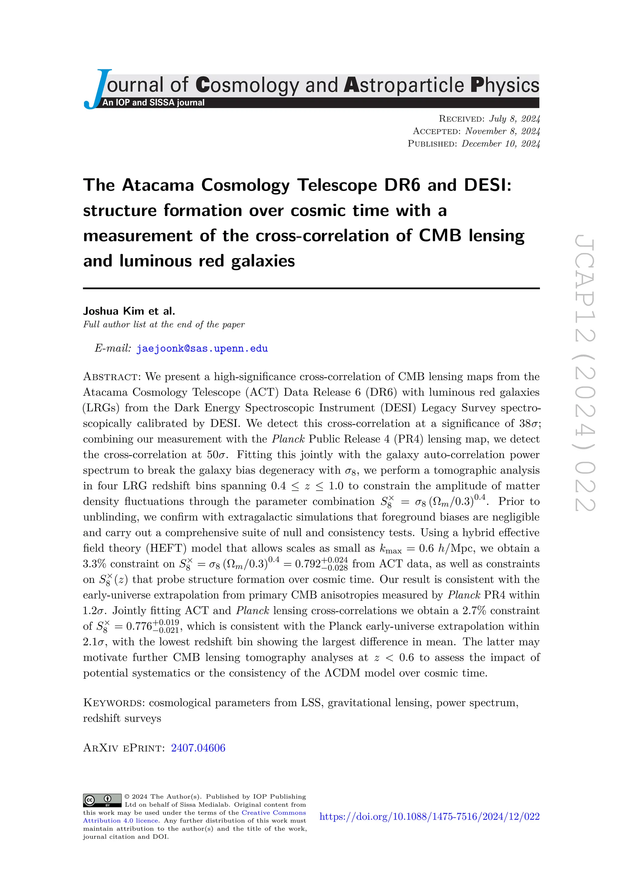 JCAP12(2024)022
ournal of Cosmology and Astroparticle Physics
An IOP and SISSA journal
J Received: July 8, 2024
Accepted: November 8, 2024
Published: December 10, 2024
The Atacama Cosmology Telescope DR6 and DESI:
structure formation over cosmic time with a
measurement of the cross-correlation of CMB lensing
and luminous red galaxies
Joshua Kim et al.
Full author list at the end of the paper
E-mail: jaejoonk@sas.upenn.edu
Abstract: We present a high-significance cross-correlation of CMB lensing maps from the
Atacama Cosmology Telescope (ACT) Data Release 6 (DR6) with luminous red galaxies
(LRGs) from the Dark Energy Spectroscopic Instrument (DESI) Legacy Survey spectro-
scopically calibrated by DESI. We detect this cross-correlation at a significance of 38σ;
combining our measurement with the Planck Public Release 4 (PR4) lensing map, we detect
the cross-correlation at 50σ. Fitting this jointly with the galaxy auto-correlation power
spectrum to break the galaxy bias degeneracy with σ8, we perform a tomographic analysis
in four LRG redshift bins spanning 0.4 ≤ z ≤ 1.0 to constrain the amplitude of matter
density fluctuations through the parameter combination S×
8 = σ8 (Ωm/0.3)0.4
. Prior to
unblinding, we confirm with extragalactic simulations that foreground biases are negligible
and carry out a comprehensive suite of null and consistency tests. Using a hybrid effective
field theory (HEFT) model that allows scales as small as kmax = 0.6 h/Mpc, we obtain a
3.3% constraint on S×
8 = σ8 (Ωm/0.3)0.4
= 0.792+0.024
−0.028 from ACT data, as well as constraints
on S×
8 (z) that probe structure formation over cosmic time. Our result is consistent with the
early-universe extrapolation from primary CMB anisotropies measured by Planck PR4 within
1.2σ. Jointly fitting ACT and Planck lensing cross-correlations we obtain a 2.7% constraint
of S×
8 = 0.776+0.019
−0.021, which is consistent with the Planck early-universe extrapolation within
2.1σ, with the lowest redshift bin showing the largest difference in mean. The latter may
motivate further CMB lensing tomography analyses at z < 0.6 to assess the impact of
potential systematics or the consistency of the ΛCDM model over cosmic time.
Keywords: cosmological parameters from LSS, gravitational lensing, power spectrum,
redshift surveys
ArXiv ePrint: 2407.04606
© 2024 The Author(s). Published by IOP Publishing
Ltd on behalf of Sissa Medialab. Original content from
this work may be used under the terms of the Creative Commons
Attribution 4.0 licence. Any further distribution of this work must
maintain attribution to the author(s) and the title of the work,
journal citation and DOI.
https://doi.org/10.1088/1475-7516/2024/12/022
 