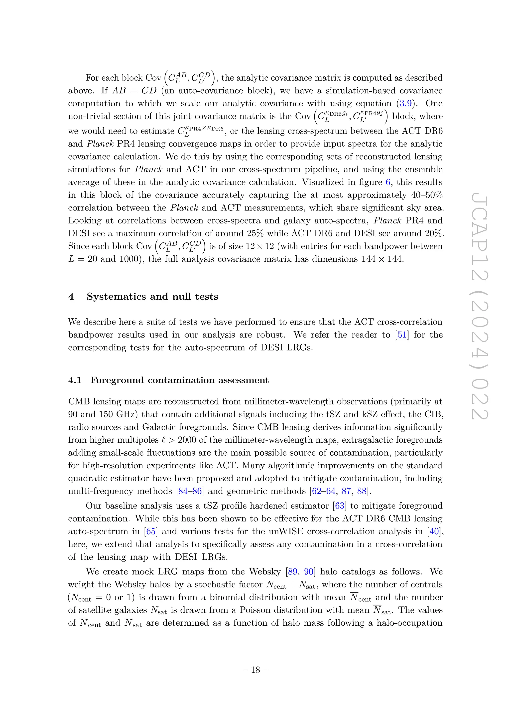 JCAP12(2024)022
For each block Cov

CAB
L , CCD
L′

, the analytic covariance matrix is computed as described
above. If AB = CD (an auto-covariance block), we have a simulation-based covariance
computation to which we scale our analytic covariance with using equation (3.9). One
non-trivial section of this joint covariance matrix is the Cov

CκDR6gi
L , C
κPR4gj
L′

block, where
we would need to estimate CκPR4×κDR6
L , or the lensing cross-spectrum between the ACT DR6
and Planck PR4 lensing convergence maps in order to provide input spectra for the analytic
covariance calculation. We do this by using the corresponding sets of reconstructed lensing
simulations for Planck and ACT in our cross-spectrum pipeline, and using the ensemble
average of these in the analytic covariance calculation. Visualized in figure 6, this results
in this block of the covariance accurately capturing the at most approximately 40–50%
correlation between the Planck and ACT measurements, which share significant sky area.
Looking at correlations between cross-spectra and galaxy auto-spectra, Planck PR4 and
DESI see a maximum correlation of around 25% while ACT DR6 and DESI see around 20%.
Since each block Cov

CAB
L , CCD
L′

is of size 12×12 (with entries for each bandpower between
L = 20 and 1000), the full analysis covariance matrix has dimensions 144 × 144.
4 Systematics and null tests
We describe here a suite of tests we have performed to ensure that the ACT cross-correlation
bandpower results used in our analysis are robust. We refer the reader to [51] for the
corresponding tests for the auto-spectrum of DESI LRGs.
4.1 Foreground contamination assessment
CMB lensing maps are reconstructed from millimeter-wavelength observations (primarily at
90 and 150 GHz) that contain additional signals including the tSZ and kSZ effect, the CIB,
radio sources and Galactic foregrounds. Since CMB lensing derives information significantly
from higher multipoles ℓ  2000 of the millimeter-wavelength maps, extragalactic foregrounds
adding small-scale fluctuations are the main possible source of contamination, particularly
for high-resolution experiments like ACT. Many algorithmic improvements on the standard
quadratic estimator have been proposed and adopted to mitigate contamination, including
multi-frequency methods [84–86] and geometric methods [62–64, 87, 88].
Our baseline analysis uses a tSZ profile hardened estimator [63] to mitigate foreground
contamination. While this has been shown to be effective for the ACT DR6 CMB lensing
auto-spectrum in [65] and various tests for the unWISE cross-correlation analysis in [40],
here, we extend that analysis to specifically assess any contamination in a cross-correlation
of the lensing map with DESI LRGs.
We create mock LRG maps from the Websky [89, 90] halo catalogs as follows. We
weight the Websky halos by a stochastic factor Ncent + Nsat, where the number of centrals
(Ncent = 0 or 1) is drawn from a binomial distribution with mean Ncent and the number
of satellite galaxies Nsat is drawn from a Poisson distribution with mean Nsat. The values
of Ncent and Nsat are determined as a function of halo mass following a halo-occupation
– 18 –
 