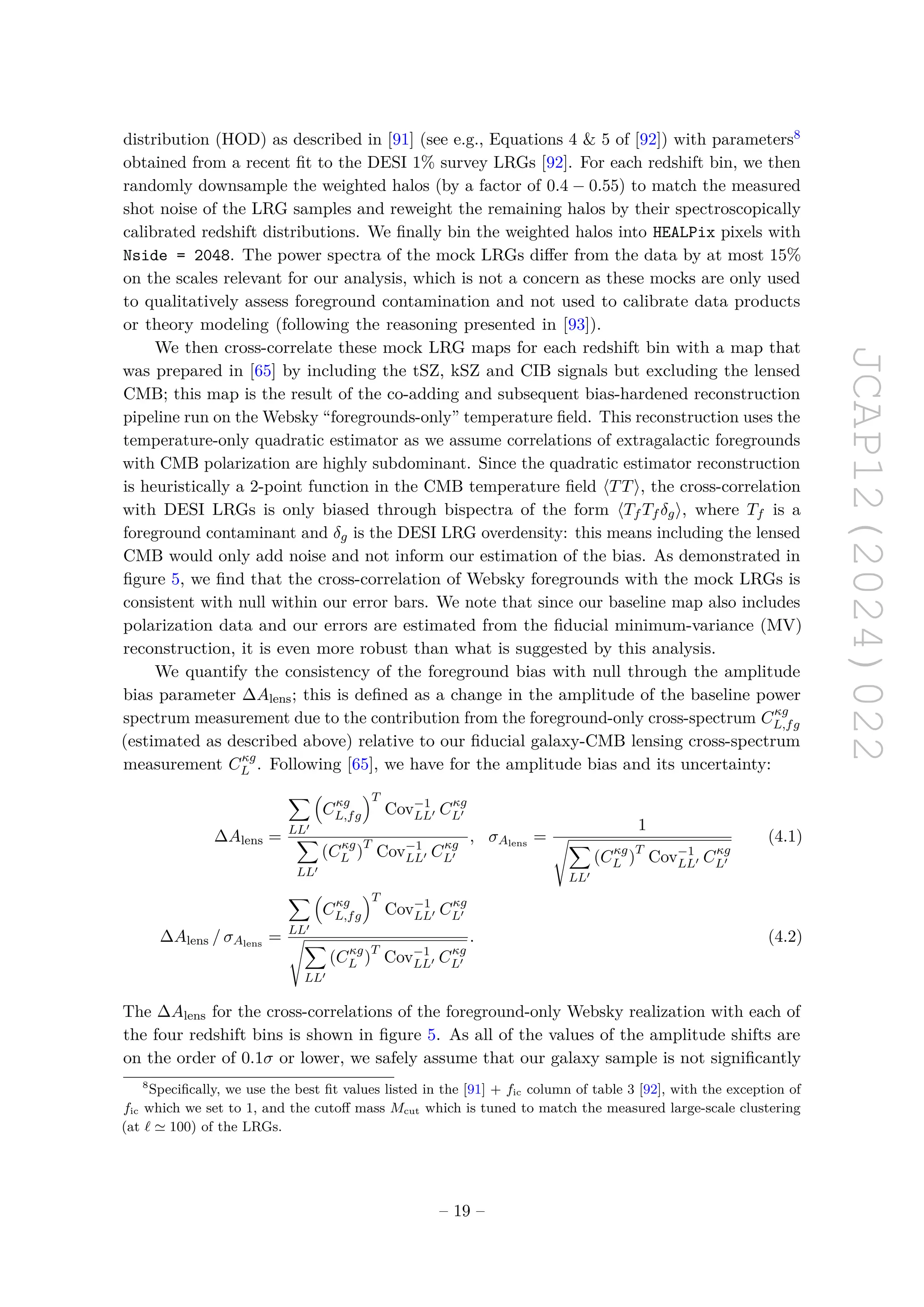 JCAP12(2024)022
distribution (HOD) as described in [91] (see e.g., Equations 4  5 of [92]) with parameters8
obtained from a recent fit to the DESI 1% survey LRGs [92]. For each redshift bin, we then
randomly downsample the weighted halos (by a factor of 0.4 − 0.55) to match the measured
shot noise of the LRG samples and reweight the remaining halos by their spectroscopically
calibrated redshift distributions. We finally bin the weighted halos into HEALPix pixels with
Nside = 2048. The power spectra of the mock LRGs differ from the data by at most 15%
on the scales relevant for our analysis, which is not a concern as these mocks are only used
to qualitatively assess foreground contamination and not used to calibrate data products
or theory modeling (following the reasoning presented in [93]).
We then cross-correlate these mock LRG maps for each redshift bin with a map that
was prepared in [65] by including the tSZ, kSZ and CIB signals but excluding the lensed
CMB; this map is the result of the co-adding and subsequent bias-hardened reconstruction
pipeline run on the Websky “foregrounds-only” temperature field. This reconstruction uses the
temperature-only quadratic estimator as we assume correlations of extragalactic foregrounds
with CMB polarization are highly subdominant. Since the quadratic estimator reconstruction
is heuristically a 2-point function in the CMB temperature field ⟨TT⟩, the cross-correlation
with DESI LRGs is only biased through bispectra of the form ⟨Tf Tf δg⟩, where Tf is a
foreground contaminant and δg is the DESI LRG overdensity: this means including the lensed
CMB would only add noise and not inform our estimation of the bias. As demonstrated in
figure 5, we find that the cross-correlation of Websky foregrounds with the mock LRGs is
consistent with null within our error bars. We note that since our baseline map also includes
polarization data and our errors are estimated from the fiducial minimum-variance (MV)
reconstruction, it is even more robust than what is suggested by this analysis.
We quantify the consistency of the foreground bias with null through the amplitude
bias parameter ∆Alens; this is defined as a change in the amplitude of the baseline power
spectrum measurement due to the contribution from the foreground-only cross-spectrum Cκg
L,fg
(estimated as described above) relative to our fiducial galaxy-CMB lensing cross-spectrum
measurement Cκg
L . Following [65], we have for the amplitude bias and its uncertainty:
∆Alens =
X
LL′

Cκg
L,fg
T
Cov−1
LL′ Cκg
L′
X
LL′
(Cκg
L )
T
Cov−1
LL′ Cκg
L′
, σAlens
=
1
sX
LL′
(Cκg
L )
T
Cov−1
LL′ Cκg
L′
(4.1)
∆Alens / σAlens
=
X
LL′

Cκg
L,fg
T
Cov−1
LL′ Cκg
L′
sX
LL′
(Cκg
L )
T
Cov−1
LL′ Cκg
L′
. (4.2)
The ∆Alens for the cross-correlations of the foreground-only Websky realization with each of
the four redshift bins is shown in figure 5. As all of the values of the amplitude shifts are
on the order of 0.1σ or lower, we safely assume that our galaxy sample is not significantly
8
Specifically, we use the best fit values listed in the [91] + fic column of table 3 [92], with the exception of
fic which we set to 1, and the cutoff mass Mcut which is tuned to match the measured large-scale clustering
(at ℓ ≃ 100) of the LRGs.
– 19 –
 