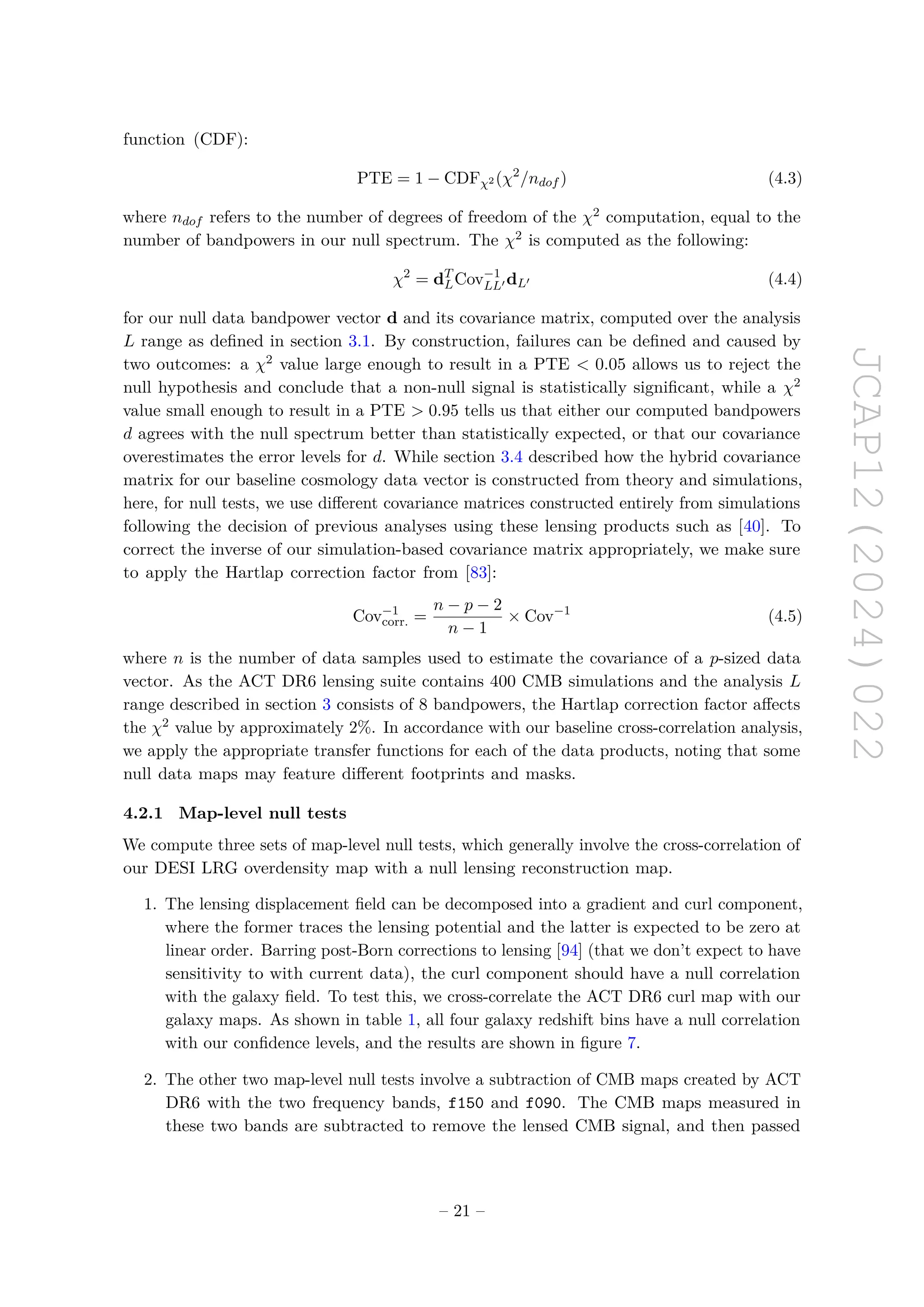 JCAP12(2024)022
function (CDF):
PTE = 1 − CDFχ2 (χ2
/ndof ) (4.3)
where ndof refers to the number of degrees of freedom of the χ2 computation, equal to the
number of bandpowers in our null spectrum. The χ2 is computed as the following:
χ2
= dT
LCov−1
LL′ dL′ (4.4)
for our null data bandpower vector d and its covariance matrix, computed over the analysis
L range as defined in section 3.1. By construction, failures can be defined and caused by
two outcomes: a χ2 value large enough to result in a PTE  0.05 allows us to reject the
null hypothesis and conclude that a non-null signal is statistically significant, while a χ2
value small enough to result in a PTE  0.95 tells us that either our computed bandpowers
d agrees with the null spectrum better than statistically expected, or that our covariance
overestimates the error levels for d. While section 3.4 described how the hybrid covariance
matrix for our baseline cosmology data vector is constructed from theory and simulations,
here, for null tests, we use different covariance matrices constructed entirely from simulations
following the decision of previous analyses using these lensing products such as [40]. To
correct the inverse of our simulation-based covariance matrix appropriately, we make sure
to apply the Hartlap correction factor from [83]:
Cov−1
corr. =
n − p − 2
n − 1
× Cov−1
(4.5)
where n is the number of data samples used to estimate the covariance of a p-sized data
vector. As the ACT DR6 lensing suite contains 400 CMB simulations and the analysis L
range described in section 3 consists of 8 bandpowers, the Hartlap correction factor affects
the χ2 value by approximately 2%. In accordance with our baseline cross-correlation analysis,
we apply the appropriate transfer functions for each of the data products, noting that some
null data maps may feature different footprints and masks.
4.2.1 Map-level null tests
We compute three sets of map-level null tests, which generally involve the cross-correlation of
our DESI LRG overdensity map with a null lensing reconstruction map.
1. The lensing displacement field can be decomposed into a gradient and curl component,
where the former traces the lensing potential and the latter is expected to be zero at
linear order. Barring post-Born corrections to lensing [94] (that we don’t expect to have
sensitivity to with current data), the curl component should have a null correlation
with the galaxy field. To test this, we cross-correlate the ACT DR6 curl map with our
galaxy maps. As shown in table 1, all four galaxy redshift bins have a null correlation
with our confidence levels, and the results are shown in figure 7.
2. The other two map-level null tests involve a subtraction of CMB maps created by ACT
DR6 with the two frequency bands, f150 and f090. The CMB maps measured in
these two bands are subtracted to remove the lensed CMB signal, and then passed
– 21 –
 
