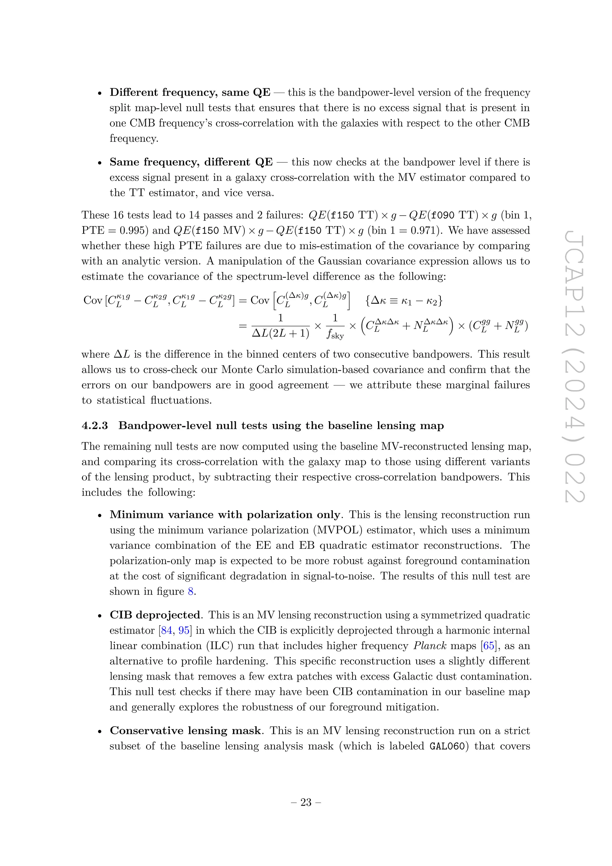 JCAP12(2024)022
• Different frequency, same QE — this is the bandpower-level version of the frequency
split map-level null tests that ensures that there is no excess signal that is present in
one CMB frequency’s cross-correlation with the galaxies with respect to the other CMB
frequency.
• Same frequency, different QE — this now checks at the bandpower level if there is
excess signal present in a galaxy cross-correlation with the MV estimator compared to
the TT estimator, and vice versa.
These 16 tests lead to 14 passes and 2 failures: QE(f150 TT) × g − QE(f090 TT) × g (bin 1,
PTE = 0.995) and QE(f150 MV) × g − QE(f150 TT) × g (bin 1 = 0.971). We have assessed
whether these high PTE failures are due to mis-estimation of the covariance by comparing
with an analytic version. A manipulation of the Gaussian covariance expression allows us to
estimate the covariance of the spectrum-level difference as the following:
Cov [Cκ1g
L − Cκ2g
L , Cκ1g
L − Cκ2g
L ] = Cov
h
C
(∆κ)g
L , C
(∆κ)g
L
i
{∆κ ≡ κ1 − κ2}
=
1
∆L(2L + 1)
×
1
fsky
×

C∆κ∆κ
L + N∆κ∆κ
L

× (Cgg
L + Ngg
L )
where ∆L is the difference in the binned centers of two consecutive bandpowers. This result
allows us to cross-check our Monte Carlo simulation-based covariance and confirm that the
errors on our bandpowers are in good agreement — we attribute these marginal failures
to statistical fluctuations.
4.2.3 Bandpower-level null tests using the baseline lensing map
The remaining null tests are now computed using the baseline MV-reconstructed lensing map,
and comparing its cross-correlation with the galaxy map to those using different variants
of the lensing product, by subtracting their respective cross-correlation bandpowers. This
includes the following:
• Minimum variance with polarization only. This is the lensing reconstruction run
using the minimum variance polarization (MVPOL) estimator, which uses a minimum
variance combination of the EE and EB quadratic estimator reconstructions. The
polarization-only map is expected to be more robust against foreground contamination
at the cost of significant degradation in signal-to-noise. The results of this null test are
shown in figure 8.
• CIB deprojected. This is an MV lensing reconstruction using a symmetrized quadratic
estimator [84, 95] in which the CIB is explicitly deprojected through a harmonic internal
linear combination (ILC) run that includes higher frequency Planck maps [65], as an
alternative to profile hardening. This specific reconstruction uses a slightly different
lensing mask that removes a few extra patches with excess Galactic dust contamination.
This null test checks if there may have been CIB contamination in our baseline map
and generally explores the robustness of our foreground mitigation.
• Conservative lensing mask. This is an MV lensing reconstruction run on a strict
subset of the baseline lensing analysis mask (which is labeled GAL060) that covers
– 23 –
 