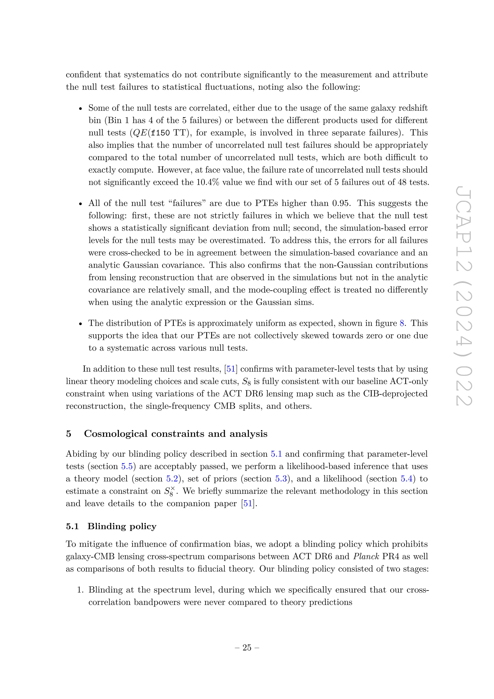 JCAP12(2024)022
confident that systematics do not contribute significantly to the measurement and attribute
the null test failures to statistical fluctuations, noting also the following:
• Some of the null tests are correlated, either due to the usage of the same galaxy redshift
bin (Bin 1 has 4 of the 5 failures) or between the different products used for different
null tests (QE(f150 TT), for example, is involved in three separate failures). This
also implies that the number of uncorrelated null test failures should be appropriately
compared to the total number of uncorrelated null tests, which are both difficult to
exactly compute. However, at face value, the failure rate of uncorrelated null tests should
not significantly exceed the 10.4% value we find with our set of 5 failures out of 48 tests.
• All of the null test “failures” are due to PTEs higher than 0.95. This suggests the
following: first, these are not strictly failures in which we believe that the null test
shows a statistically significant deviation from null; second, the simulation-based error
levels for the null tests may be overestimated. To address this, the errors for all failures
were cross-checked to be in agreement between the simulation-based covariance and an
analytic Gaussian covariance. This also confirms that the non-Gaussian contributions
from lensing reconstruction that are observed in the simulations but not in the analytic
covariance are relatively small, and the mode-coupling effect is treated no differently
when using the analytic expression or the Gaussian sims.
• The distribution of PTEs is approximately uniform as expected, shown in figure 8. This
supports the idea that our PTEs are not collectively skewed towards zero or one due
to a systematic across various null tests.
In addition to these null test results, [51] confirms with parameter-level tests that by using
linear theory modeling choices and scale cuts, S8 is fully consistent with our baseline ACT-only
constraint when using variations of the ACT DR6 lensing map such as the CIB-deprojected
reconstruction, the single-frequency CMB splits, and others.
5 Cosmological constraints and analysis
Abiding by our blinding policy described in section 5.1 and confirming that parameter-level
tests (section 5.5) are acceptably passed, we perform a likelihood-based inference that uses
a theory model (section 5.2), set of priors (section 5.3), and a likelihood (section 5.4) to
estimate a constraint on S×
8 . We briefly summarize the relevant methodology in this section
and leave details to the companion paper [51].
5.1 Blinding policy
To mitigate the influence of confirmation bias, we adopt a blinding policy which prohibits
galaxy-CMB lensing cross-spectrum comparisons between ACT DR6 and Planck PR4 as well
as comparisons of both results to fiducial theory. Our blinding policy consisted of two stages:
1. Blinding at the spectrum level, during which we specifically ensured that our cross-
correlation bandpowers were never compared to theory predictions
– 25 –
 