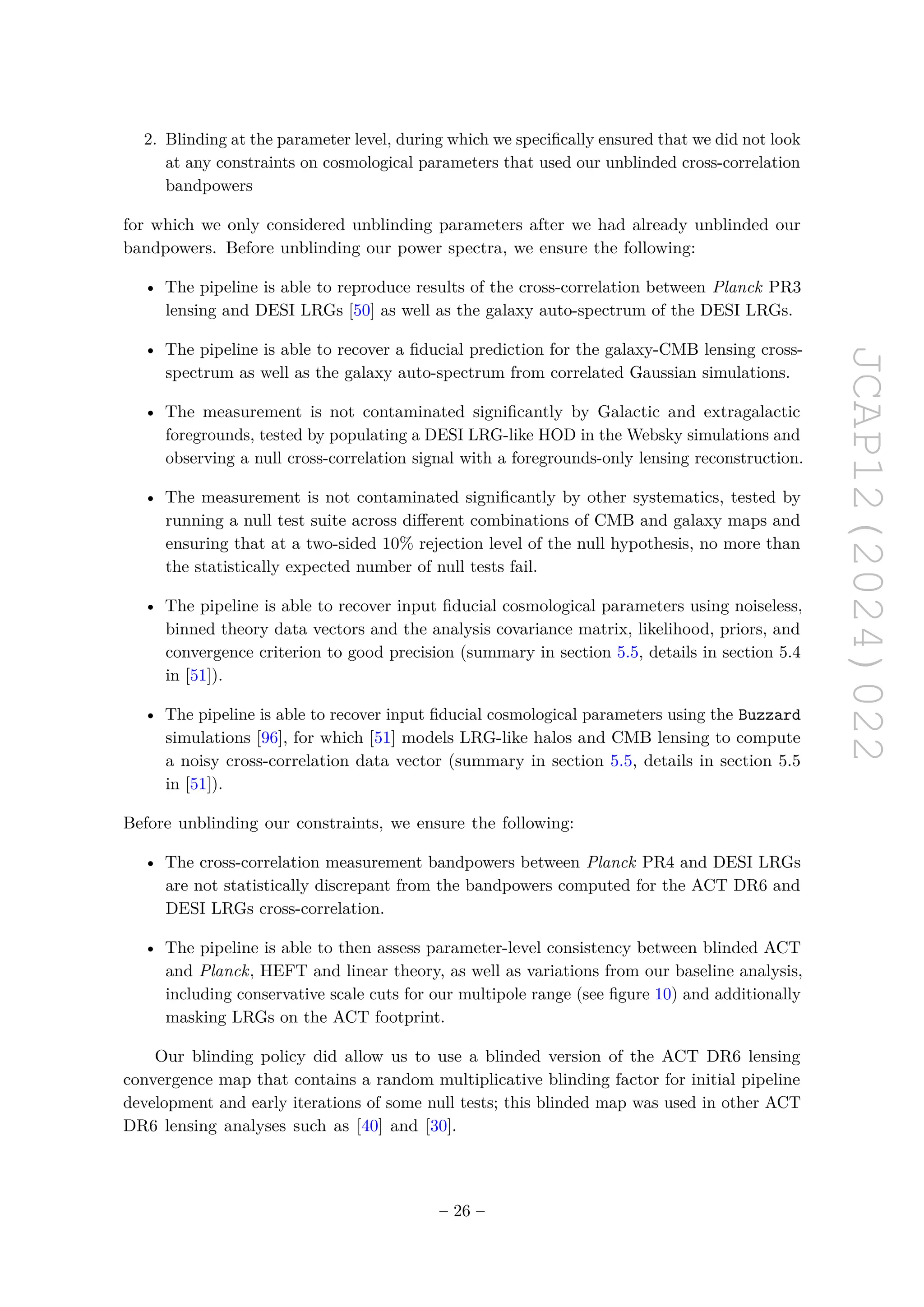 JCAP12(2024)022
2. Blinding at the parameter level, during which we specifically ensured that we did not look
at any constraints on cosmological parameters that used our unblinded cross-correlation
bandpowers
for which we only considered unblinding parameters after we had already unblinded our
bandpowers. Before unblinding our power spectra, we ensure the following:
• The pipeline is able to reproduce results of the cross-correlation between Planck PR3
lensing and DESI LRGs [50] as well as the galaxy auto-spectrum of the DESI LRGs.
• The pipeline is able to recover a fiducial prediction for the galaxy-CMB lensing cross-
spectrum as well as the galaxy auto-spectrum from correlated Gaussian simulations.
• The measurement is not contaminated significantly by Galactic and extragalactic
foregrounds, tested by populating a DESI LRG-like HOD in the Websky simulations and
observing a null cross-correlation signal with a foregrounds-only lensing reconstruction.
• The measurement is not contaminated significantly by other systematics, tested by
running a null test suite across different combinations of CMB and galaxy maps and
ensuring that at a two-sided 10% rejection level of the null hypothesis, no more than
the statistically expected number of null tests fail.
• The pipeline is able to recover input fiducial cosmological parameters using noiseless,
binned theory data vectors and the analysis covariance matrix, likelihood, priors, and
convergence criterion to good precision (summary in section 5.5, details in section 5.4
in [51]).
• The pipeline is able to recover input fiducial cosmological parameters using the Buzzard
simulations [96], for which [51] models LRG-like halos and CMB lensing to compute
a noisy cross-correlation data vector (summary in section 5.5, details in section 5.5
in [51]).
Before unblinding our constraints, we ensure the following:
• The cross-correlation measurement bandpowers between Planck PR4 and DESI LRGs
are not statistically discrepant from the bandpowers computed for the ACT DR6 and
DESI LRGs cross-correlation.
• The pipeline is able to then assess parameter-level consistency between blinded ACT
and Planck, HEFT and linear theory, as well as variations from our baseline analysis,
including conservative scale cuts for our multipole range (see figure 10) and additionally
masking LRGs on the ACT footprint.
Our blinding policy did allow us to use a blinded version of the ACT DR6 lensing
convergence map that contains a random multiplicative blinding factor for initial pipeline
development and early iterations of some null tests; this blinded map was used in other ACT
DR6 lensing analyses such as [40] and [30].
– 26 –
 