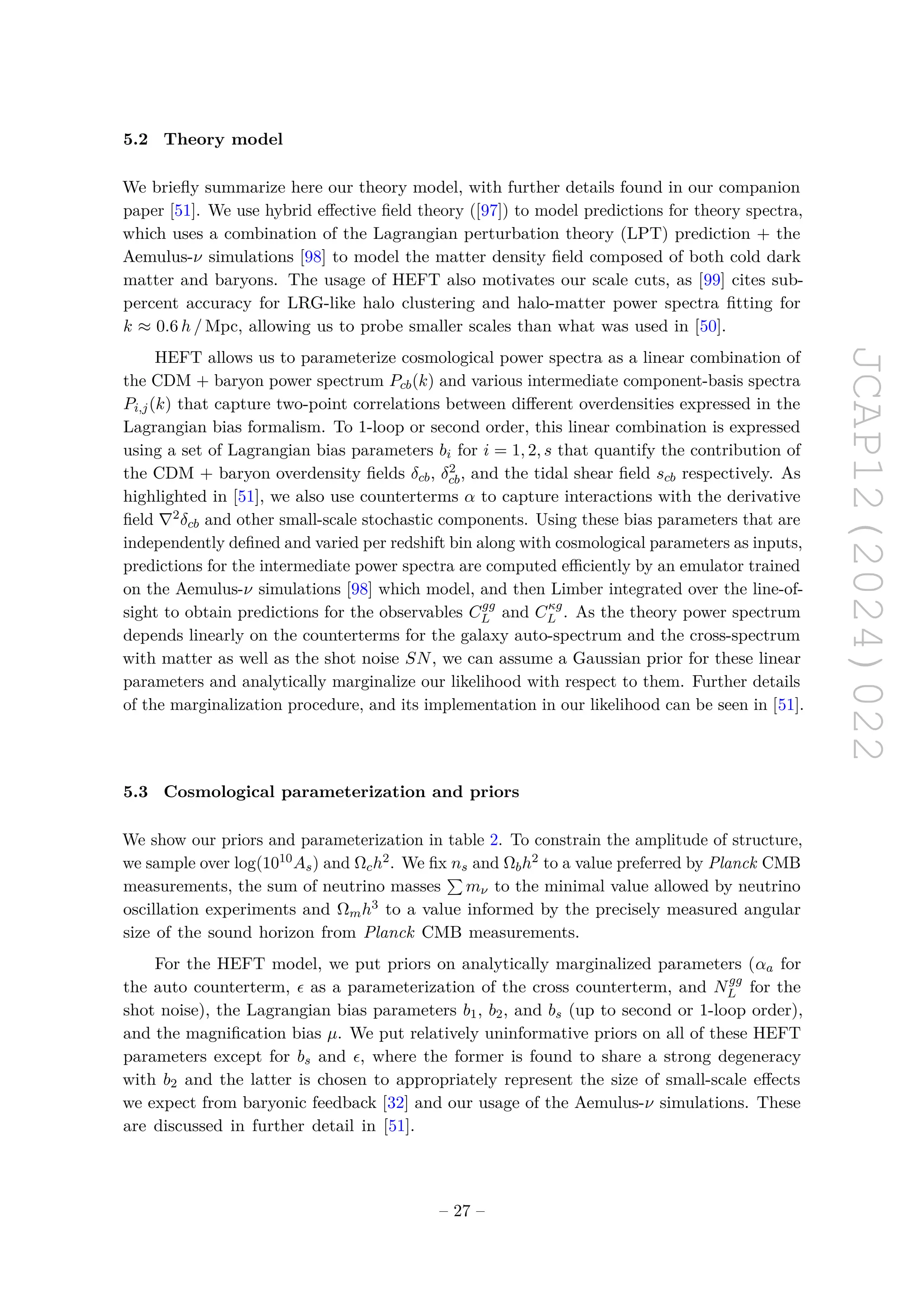JCAP12(2024)022
5.2 Theory model
We briefly summarize here our theory model, with further details found in our companion
paper [51]. We use hybrid effective field theory ([97]) to model predictions for theory spectra,
which uses a combination of the Lagrangian perturbation theory (LPT) prediction + the
Aemulus-ν simulations [98] to model the matter density field composed of both cold dark
matter and baryons. The usage of HEFT also motivates our scale cuts, as [99] cites sub-
percent accuracy for LRG-like halo clustering and halo-matter power spectra fitting for
k ≈ 0.6 h / Mpc, allowing us to probe smaller scales than what was used in [50].
HEFT allows us to parameterize cosmological power spectra as a linear combination of
the CDM + baryon power spectrum Pcb(k) and various intermediate component-basis spectra
Pi,j(k) that capture two-point correlations between different overdensities expressed in the
Lagrangian bias formalism. To 1-loop or second order, this linear combination is expressed
using a set of Lagrangian bias parameters bi for i = 1, 2, s that quantify the contribution of
the CDM + baryon overdensity fields δcb, δ2
cb, and the tidal shear field scb respectively. As
highlighted in [51], we also use counterterms α to capture interactions with the derivative
field ∇2δcb and other small-scale stochastic components. Using these bias parameters that are
independently defined and varied per redshift bin along with cosmological parameters as inputs,
predictions for the intermediate power spectra are computed efficiently by an emulator trained
on the Aemulus-ν simulations [98] which model, and then Limber integrated over the line-of-
sight to obtain predictions for the observables Cgg
L and Cκg
L . As the theory power spectrum
depends linearly on the counterterms for the galaxy auto-spectrum and the cross-spectrum
with matter as well as the shot noise SN, we can assume a Gaussian prior for these linear
parameters and analytically marginalize our likelihood with respect to them. Further details
of the marginalization procedure, and its implementation in our likelihood can be seen in [51].
5.3 Cosmological parameterization and priors
We show our priors and parameterization in table 2. To constrain the amplitude of structure,
we sample over log(1010As) and Ωch2. We fix ns and Ωbh2 to a value preferred by Planck CMB
measurements, the sum of neutrino masses
P
mν to the minimal value allowed by neutrino
oscillation experiments and Ωmh3 to a value informed by the precisely measured angular
size of the sound horizon from Planck CMB measurements.
For the HEFT model, we put priors on analytically marginalized parameters (αa for
the auto counterterm, ϵ as a parameterization of the cross counterterm, and Ngg
L for the
shot noise), the Lagrangian bias parameters b1, b2, and bs (up to second or 1-loop order),
and the magnification bias µ. We put relatively uninformative priors on all of these HEFT
parameters except for bs and ϵ, where the former is found to share a strong degeneracy
with b2 and the latter is chosen to appropriately represent the size of small-scale effects
we expect from baryonic feedback [32] and our usage of the Aemulus-ν simulations. These
are discussed in further detail in [51].
– 27 –
 