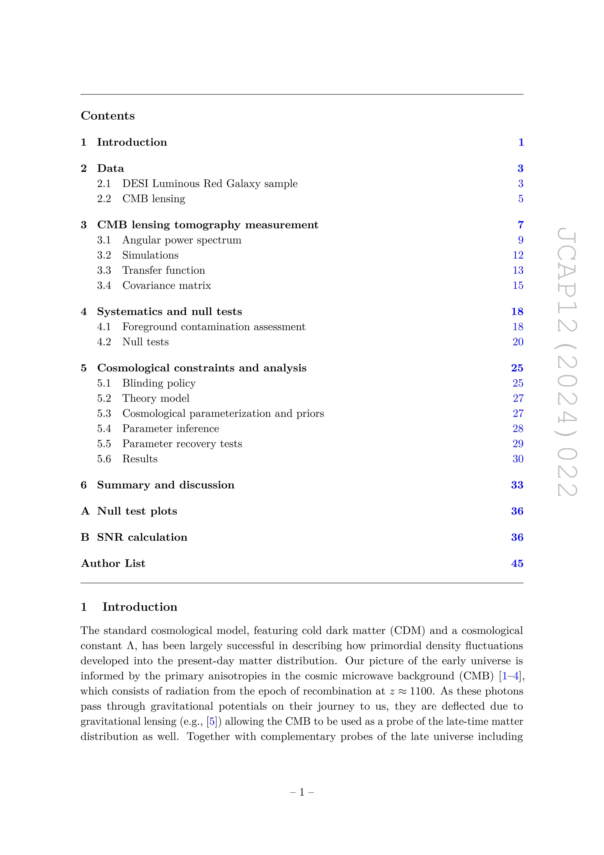 JCAP12(2024)022
Contents
1 Introduction 1
2 Data 3
2.1 DESI Luminous Red Galaxy sample 3
2.2 CMB lensing 5
3 CMB lensing tomography measurement 7
3.1 Angular power spectrum 9
3.2 Simulations 12
3.3 Transfer function 13
3.4 Covariance matrix 15
4 Systematics and null tests 18
4.1 Foreground contamination assessment 18
4.2 Null tests 20
5 Cosmological constraints and analysis 25
5.1 Blinding policy 25
5.2 Theory model 27
5.3 Cosmological parameterization and priors 27
5.4 Parameter inference 28
5.5 Parameter recovery tests 29
5.6 Results 30
6 Summary and discussion 33
A Null test plots 36
B SNR calculation 36
Author List 45
1 Introduction
The standard cosmological model, featuring cold dark matter (CDM) and a cosmological
constant Λ, has been largely successful in describing how primordial density fluctuations
developed into the present-day matter distribution. Our picture of the early universe is
informed by the primary anisotropies in the cosmic microwave background (CMB) [1–4],
which consists of radiation from the epoch of recombination at z ≈ 1100. As these photons
pass through gravitational potentials on their journey to us, they are deflected due to
gravitational lensing (e.g., [5]) allowing the CMB to be used as a probe of the late-time matter
distribution as well. Together with complementary probes of the late universe including
– 1 –
 