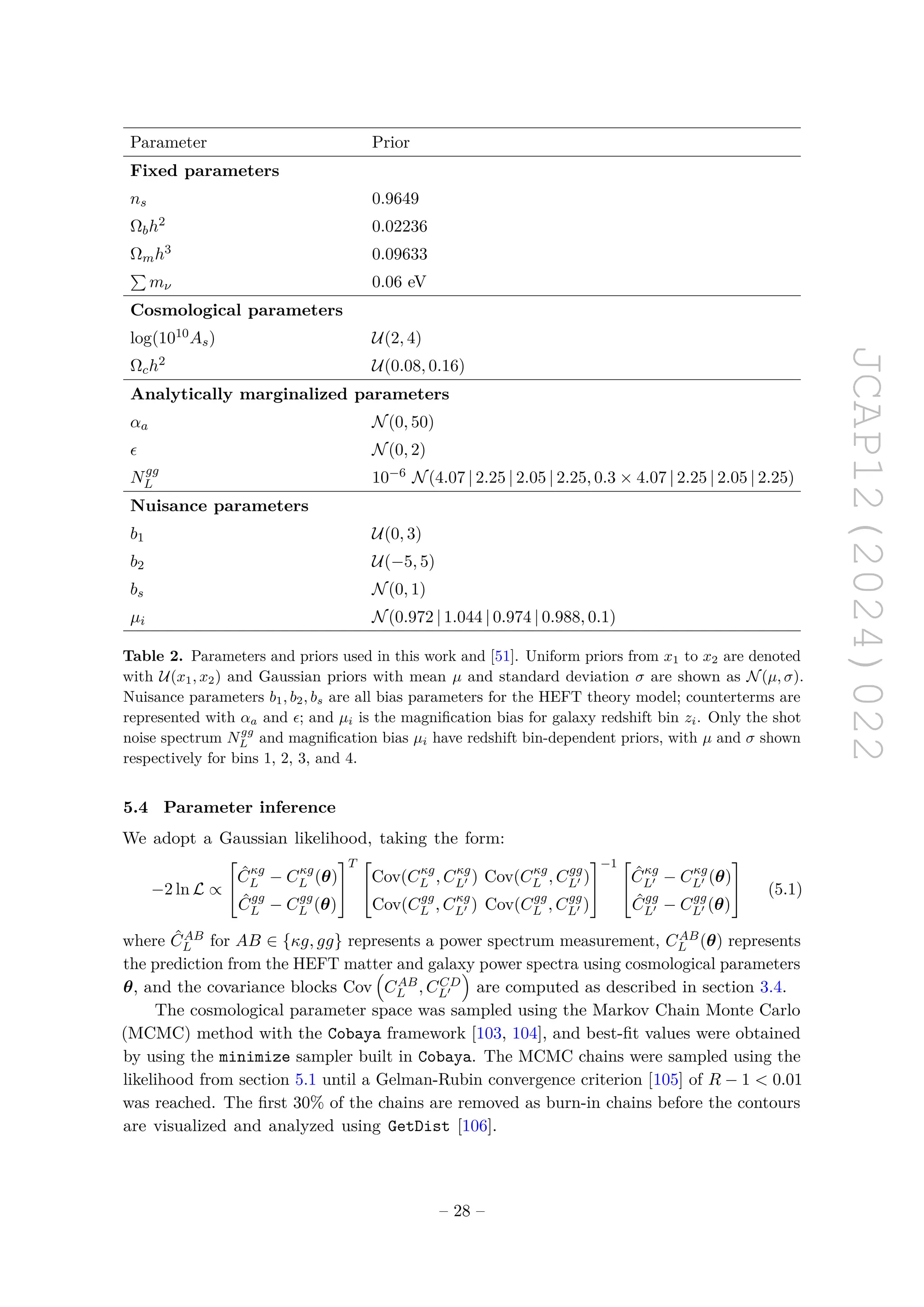 JCAP12(2024)022
Parameter Prior
Fixed parameters
ns 0.9649
Ωbh2 0.02236
Ωmh3 0.09633
P
mν 0.06 eV
Cosmological parameters
log(1010As) U(2, 4)
Ωch2 U(0.08, 0.16)
Analytically marginalized parameters
αa N(0, 50)
ϵ N(0, 2)
Ngg
L 10−6 N(4.07 | 2.25 | 2.05 | 2.25, 0.3 × 4.07 | 2.25 | 2.05 | 2.25)
Nuisance parameters
b1 U(0, 3)
b2 U(−5, 5)
bs N(0, 1)
µi N(0.972 | 1.044 | 0.974 | 0.988, 0.1)
Table 2. Parameters and priors used in this work and [51]. Uniform priors from x1 to x2 are denoted
with U(x1, x2) and Gaussian priors with mean µ and standard deviation σ are shown as N(µ, σ).
Nuisance parameters b1, b2, bs are all bias parameters for the HEFT theory model; counterterms are
represented with αa and ϵ; and µi is the magnification bias for galaxy redshift bin zi. Only the shot
noise spectrum Ngg
L and magnification bias µi have redshift bin-dependent priors, with µ and σ shown
respectively for bins 1, 2, 3, and 4.
5.4 Parameter inference
We adopt a Gaussian likelihood, taking the form:
−2 ln L ∝


Ĉκg
L − Cκg
L (θ)
Ĉgg
L − Cgg
L (θ)


T 

Cov(Cκg
L , Cκg
L′ ) Cov(Cκg
L , Cgg
L′ )
Cov(Cgg
L , Cκg
L′ ) Cov(Cgg
L , Cgg
L′ )


−1 

Ĉκg
L′ − Cκg
L′ (θ)
Ĉgg
L′ − Cgg
L′ (θ)

 (5.1)
where ĈAB
L for AB ∈ {κg, gg} represents a power spectrum measurement, CAB
L (θ) represents
the prediction from the HEFT matter and galaxy power spectra using cosmological parameters
θ, and the covariance blocks Cov

CAB
L , CCD
L′

are computed as described in section 3.4.
The cosmological parameter space was sampled using the Markov Chain Monte Carlo
(MCMC) method with the Cobaya framework [103, 104], and best-fit values were obtained
by using the minimize sampler built in Cobaya. The MCMC chains were sampled using the
likelihood from section 5.1 until a Gelman-Rubin convergence criterion [105] of R − 1  0.01
was reached. The first 30% of the chains are removed as burn-in chains before the contours
are visualized and analyzed using GetDist [106].
– 28 –
 