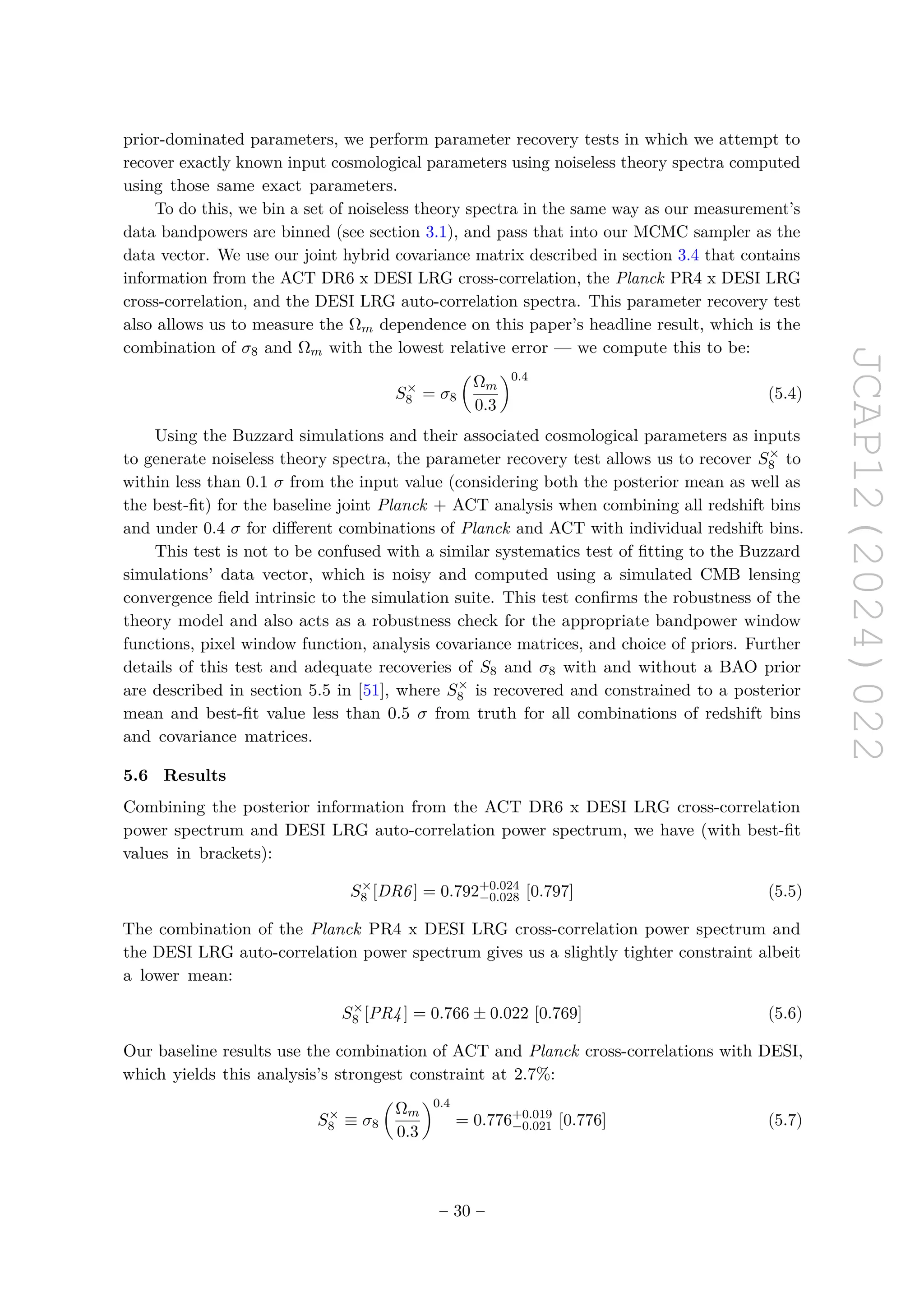 JCAP12(2024)022
prior-dominated parameters, we perform parameter recovery tests in which we attempt to
recover exactly known input cosmological parameters using noiseless theory spectra computed
using those same exact parameters.
To do this, we bin a set of noiseless theory spectra in the same way as our measurement’s
data bandpowers are binned (see section 3.1), and pass that into our MCMC sampler as the
data vector. We use our joint hybrid covariance matrix described in section 3.4 that contains
information from the ACT DR6 x DESI LRG cross-correlation, the Planck PR4 x DESI LRG
cross-correlation, and the DESI LRG auto-correlation spectra. This parameter recovery test
also allows us to measure the Ωm dependence on this paper’s headline result, which is the
combination of σ8 and Ωm with the lowest relative error — we compute this to be:
S×
8 = σ8

Ωm
0.3
0.4
(5.4)
Using the Buzzard simulations and their associated cosmological parameters as inputs
to generate noiseless theory spectra, the parameter recovery test allows us to recover S×
8 to
within less than 0.1 σ from the input value (considering both the posterior mean as well as
the best-fit) for the baseline joint Planck + ACT analysis when combining all redshift bins
and under 0.4 σ for different combinations of Planck and ACT with individual redshift bins.
This test is not to be confused with a similar systematics test of fitting to the Buzzard
simulations’ data vector, which is noisy and computed using a simulated CMB lensing
convergence field intrinsic to the simulation suite. This test confirms the robustness of the
theory model and also acts as a robustness check for the appropriate bandpower window
functions, pixel window function, analysis covariance matrices, and choice of priors. Further
details of this test and adequate recoveries of S8 and σ8 with and without a BAO prior
are described in section 5.5 in [51], where S×
8 is recovered and constrained to a posterior
mean and best-fit value less than 0.5 σ from truth for all combinations of redshift bins
and covariance matrices.
5.6 Results
Combining the posterior information from the ACT DR6 x DESI LRG cross-correlation
power spectrum and DESI LRG auto-correlation power spectrum, we have (with best-fit
values in brackets):
S×
8 [DR6] = 0.792+0.024
−0.028 [0.797] (5.5)
The combination of the Planck PR4 x DESI LRG cross-correlation power spectrum and
the DESI LRG auto-correlation power spectrum gives us a slightly tighter constraint albeit
a lower mean:
S×
8 [PR4] = 0.766 ± 0.022 [0.769] (5.6)
Our baseline results use the combination of ACT and Planck cross-correlations with DESI,
which yields this analysis’s strongest constraint at 2.7%:
S×
8 ≡ σ8

Ωm
0.3
0.4
= 0.776+0.019
−0.021 [0.776] (5.7)
– 30 –
 