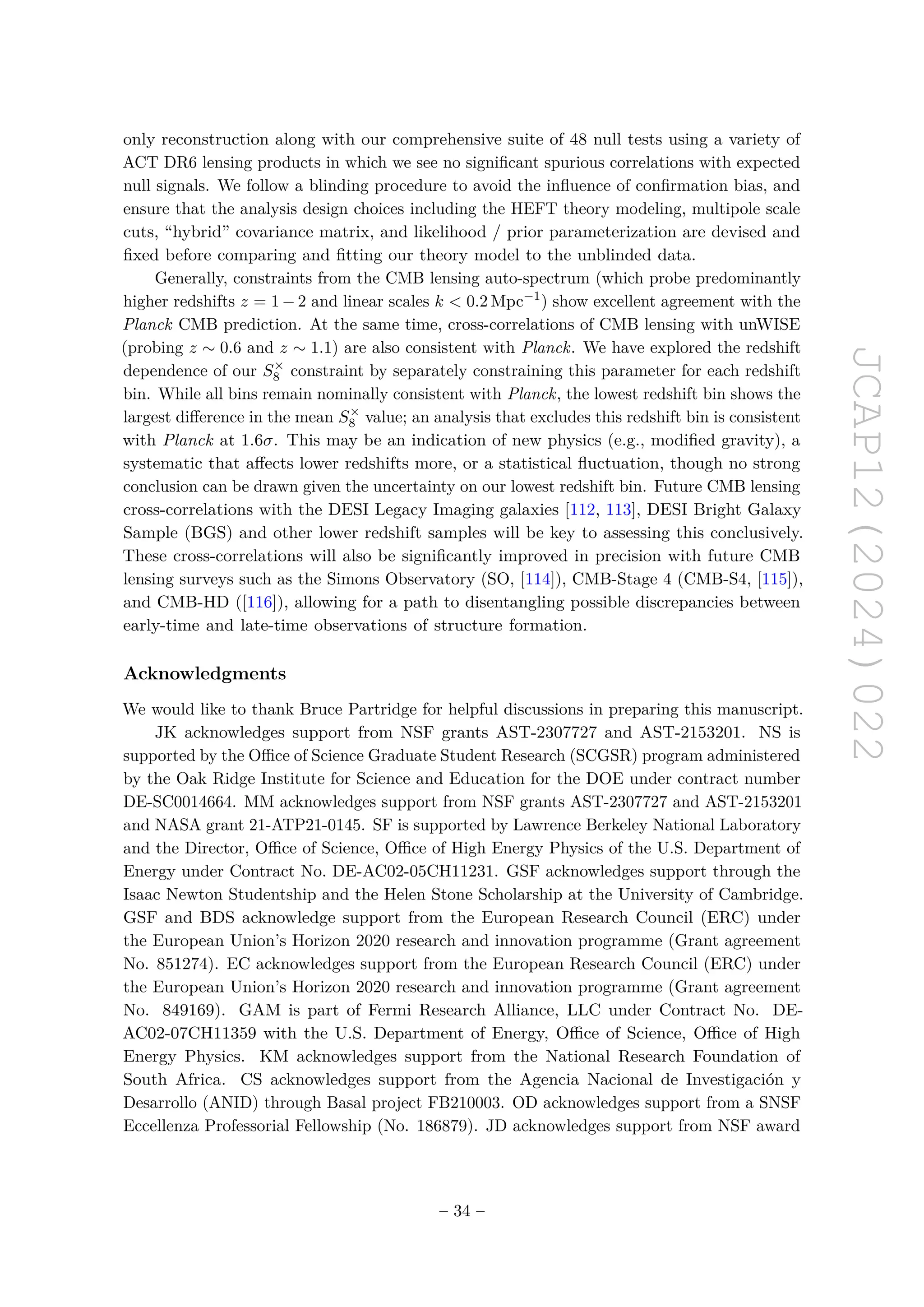JCAP12(2024)022
only reconstruction along with our comprehensive suite of 48 null tests using a variety of
ACT DR6 lensing products in which we see no significant spurious correlations with expected
null signals. We follow a blinding procedure to avoid the influence of confirmation bias, and
ensure that the analysis design choices including the HEFT theory modeling, multipole scale
cuts, “hybrid” covariance matrix, and likelihood / prior parameterization are devised and
fixed before comparing and fitting our theory model to the unblinded data.
Generally, constraints from the CMB lensing auto-spectrum (which probe predominantly
higher redshifts z = 1 − 2 and linear scales k  0.2 Mpc−1
) show excellent agreement with the
Planck CMB prediction. At the same time, cross-correlations of CMB lensing with unWISE
(probing z ∼ 0.6 and z ∼ 1.1) are also consistent with Planck. We have explored the redshift
dependence of our S×
8 constraint by separately constraining this parameter for each redshift
bin. While all bins remain nominally consistent with Planck, the lowest redshift bin shows the
largest difference in the mean S×
8 value; an analysis that excludes this redshift bin is consistent
with Planck at 1.6σ. This may be an indication of new physics (e.g., modified gravity), a
systematic that affects lower redshifts more, or a statistical fluctuation, though no strong
conclusion can be drawn given the uncertainty on our lowest redshift bin. Future CMB lensing
cross-correlations with the DESI Legacy Imaging galaxies [112, 113], DESI Bright Galaxy
Sample (BGS) and other lower redshift samples will be key to assessing this conclusively.
These cross-correlations will also be significantly improved in precision with future CMB
lensing surveys such as the Simons Observatory (SO, [114]), CMB-Stage 4 (CMB-S4, [115]),
and CMB-HD ([116]), allowing for a path to disentangling possible discrepancies between
early-time and late-time observations of structure formation.
Acknowledgments
We would like to thank Bruce Partridge for helpful discussions in preparing this manuscript.
JK acknowledges support from NSF grants AST-2307727 and AST-2153201. NS is
supported by the Office of Science Graduate Student Research (SCGSR) program administered
by the Oak Ridge Institute for Science and Education for the DOE under contract number
DE-SC0014664. MM acknowledges support from NSF grants AST-2307727 and AST-2153201
and NASA grant 21-ATP21-0145. SF is supported by Lawrence Berkeley National Laboratory
and the Director, Office of Science, Office of High Energy Physics of the U.S. Department of
Energy under Contract No. DE-AC02-05CH11231. GSF acknowledges support through the
Isaac Newton Studentship and the Helen Stone Scholarship at the University of Cambridge.
GSF and BDS acknowledge support from the European Research Council (ERC) under
the European Union’s Horizon 2020 research and innovation programme (Grant agreement
No. 851274). EC acknowledges support from the European Research Council (ERC) under
the European Union’s Horizon 2020 research and innovation programme (Grant agreement
No. 849169). GAM is part of Fermi Research Alliance, LLC under Contract No. DE-
AC02-07CH11359 with the U.S. Department of Energy, Office of Science, Office of High
Energy Physics. KM acknowledges support from the National Research Foundation of
South Africa. CS acknowledges support from the Agencia Nacional de Investigación y
Desarrollo (ANID) through Basal project FB210003. OD acknowledges support from a SNSF
Eccellenza Professorial Fellowship (No. 186879). JD acknowledges support from NSF award
– 34 –
 