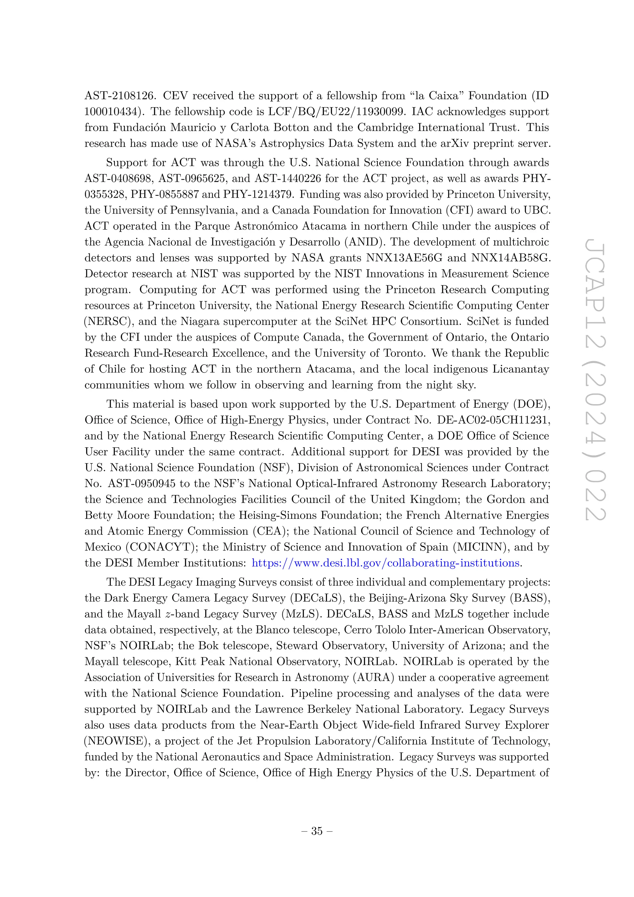 JCAP12(2024)022
AST-2108126. CEV received the support of a fellowship from “la Caixa” Foundation (ID
100010434). The fellowship code is LCF/BQ/EU22/11930099. IAC acknowledges support
from Fundación Mauricio y Carlota Botton and the Cambridge International Trust. This
research has made use of NASA’s Astrophysics Data System and the arXiv preprint server.
Support for ACT was through the U.S. National Science Foundation through awards
AST-0408698, AST-0965625, and AST-1440226 for the ACT project, as well as awards PHY-
0355328, PHY-0855887 and PHY-1214379. Funding was also provided by Princeton University,
the University of Pennsylvania, and a Canada Foundation for Innovation (CFI) award to UBC.
ACT operated in the Parque Astronómico Atacama in northern Chile under the auspices of
the Agencia Nacional de Investigación y Desarrollo (ANID). The development of multichroic
detectors and lenses was supported by NASA grants NNX13AE56G and NNX14AB58G.
Detector research at NIST was supported by the NIST Innovations in Measurement Science
program. Computing for ACT was performed using the Princeton Research Computing
resources at Princeton University, the National Energy Research Scientific Computing Center
(NERSC), and the Niagara supercomputer at the SciNet HPC Consortium. SciNet is funded
by the CFI under the auspices of Compute Canada, the Government of Ontario, the Ontario
Research Fund-Research Excellence, and the University of Toronto. We thank the Republic
of Chile for hosting ACT in the northern Atacama, and the local indigenous Licanantay
communities whom we follow in observing and learning from the night sky.
This material is based upon work supported by the U.S. Department of Energy (DOE),
Office of Science, Office of High-Energy Physics, under Contract No. DE-AC02-05CH11231,
and by the National Energy Research Scientific Computing Center, a DOE Office of Science
User Facility under the same contract. Additional support for DESI was provided by the
U.S. National Science Foundation (NSF), Division of Astronomical Sciences under Contract
No. AST-0950945 to the NSF’s National Optical-Infrared Astronomy Research Laboratory;
the Science and Technologies Facilities Council of the United Kingdom; the Gordon and
Betty Moore Foundation; the Heising-Simons Foundation; the French Alternative Energies
and Atomic Energy Commission (CEA); the National Council of Science and Technology of
Mexico (CONACYT); the Ministry of Science and Innovation of Spain (MICINN), and by
the DESI Member Institutions: https://www.desi.lbl.gov/collaborating-institutions.
The DESI Legacy Imaging Surveys consist of three individual and complementary projects:
the Dark Energy Camera Legacy Survey (DECaLS), the Beijing-Arizona Sky Survey (BASS),
and the Mayall z-band Legacy Survey (MzLS). DECaLS, BASS and MzLS together include
data obtained, respectively, at the Blanco telescope, Cerro Tololo Inter-American Observatory,
NSF’s NOIRLab; the Bok telescope, Steward Observatory, University of Arizona; and the
Mayall telescope, Kitt Peak National Observatory, NOIRLab. NOIRLab is operated by the
Association of Universities for Research in Astronomy (AURA) under a cooperative agreement
with the National Science Foundation. Pipeline processing and analyses of the data were
supported by NOIRLab and the Lawrence Berkeley National Laboratory. Legacy Surveys
also uses data products from the Near-Earth Object Wide-field Infrared Survey Explorer
(NEOWISE), a project of the Jet Propulsion Laboratory/California Institute of Technology,
funded by the National Aeronautics and Space Administration. Legacy Surveys was supported
by: the Director, Office of Science, Office of High Energy Physics of the U.S. Department of
– 35 –
 