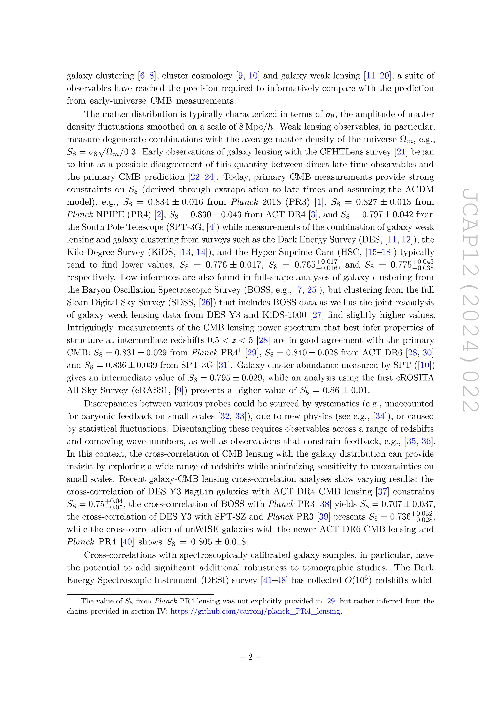 JCAP12(2024)022
galaxy clustering [6–8], cluster cosmology [9, 10] and galaxy weak lensing [11–20], a suite of
observables have reached the precision required to informatively compare with the prediction
from early-universe CMB measurements.
The matter distribution is typically characterized in terms of σ8, the amplitude of matter
density fluctuations smoothed on a scale of 8 Mpc/h. Weak lensing observables, in particular,
measure degenerate combinations with the average matter density of the universe Ωm, e.g.,
S8 = σ8
p
Ωm/0.3. Early observations of galaxy lensing with the CFHTLens survey [21] began
to hint at a possible disagreement of this quantity between direct late-time observables and
the primary CMB prediction [22–24]. Today, primary CMB measurements provide strong
constraints on S8 (derived through extrapolation to late times and assuming the ΛCDM
model), e.g., S8 = 0.834 ± 0.016 from Planck 2018 (PR3) [1], S8 = 0.827 ± 0.013 from
Planck NPIPE (PR4) [2], S8 = 0.830 ± 0.043 from ACT DR4 [3], and S8 = 0.797 ± 0.042 from
the South Pole Telescope (SPT-3G, [4]) while measurements of the combination of galaxy weak
lensing and galaxy clustering from surveys such as the Dark Energy Survey (DES, [11, 12]), the
Kilo-Degree Survey (KiDS, [13, 14]), and the Hyper Suprime-Cam (HSC, [15–18]) typically
tend to find lower values, S8 = 0.776 ± 0.017, S8 = 0.765+0.017
−0.016, and S8 = 0.775+0.043
−0.038
respectively. Low inferences are also found in full-shape analyses of galaxy clustering from
the Baryon Oscillation Spectroscopic Survey (BOSS, e.g., [7, 25]), but clustering from the full
Sloan Digital Sky Survey (SDSS, [26]) that includes BOSS data as well as the joint reanalysis
of galaxy weak lensing data from DES Y3 and KiDS-1000 [27] find slightly higher values.
Intriguingly, measurements of the CMB lensing power spectrum that best infer properties of
structure at intermediate redshifts 0.5 < z < 5 [28] are in good agreement with the primary
CMB: S8 = 0.831 ± 0.029 from Planck PR41 [29], S8 = 0.840 ± 0.028 from ACT DR6 [28, 30]
and S8 = 0.836 ± 0.039 from SPT-3G [31]. Galaxy cluster abundance measured by SPT ([10])
gives an intermediate value of S8 = 0.795 ± 0.029, while an analysis using the first eROSITA
All-Sky Survey (eRASS1, [9]) presents a higher value of S8 = 0.86 ± 0.01.
Discrepancies between various probes could be sourced by systematics (e.g., unaccounted
for baryonic feedback on small scales [32, 33]), due to new physics (see e.g., [34]), or caused
by statistical fluctuations. Disentangling these requires observables across a range of redshifts
and comoving wave-numbers, as well as observations that constrain feedback, e.g., [35, 36].
In this context, the cross-correlation of CMB lensing with the galaxy distribution can provide
insight by exploring a wide range of redshifts while minimizing sensitivity to uncertainties on
small scales. Recent galaxy-CMB lensing cross-correlation analyses show varying results: the
cross-correlation of DES Y3 MagLim galaxies with ACT DR4 CMB lensing [37] constrains
S8 = 0.75+0.04
−0.05, the cross-correlation of BOSS with Planck PR3 [38] yields S8 = 0.707 ± 0.037,
the cross-correlation of DES Y3 with SPT-SZ and Planck PR3 [39] presents S8 = 0.736+0.032
−0.028,
while the cross-correlation of unWISE galaxies with the newer ACT DR6 CMB lensing and
Planck PR4 [40] shows S8 = 0.805 ± 0.018.
Cross-correlations with spectroscopically calibrated galaxy samples, in particular, have
the potential to add significant additional robustness to tomographic studies. The Dark
Energy Spectroscopic Instrument (DESI) survey [41–48] has collected O(106) redshifts which
1
The value of S8 from Planck PR4 lensing was not explicitly provided in [29] but rather inferred from the
chains provided in section IV: https://github.com/carronj/planck_PR4_lensing.
– 2 –
 