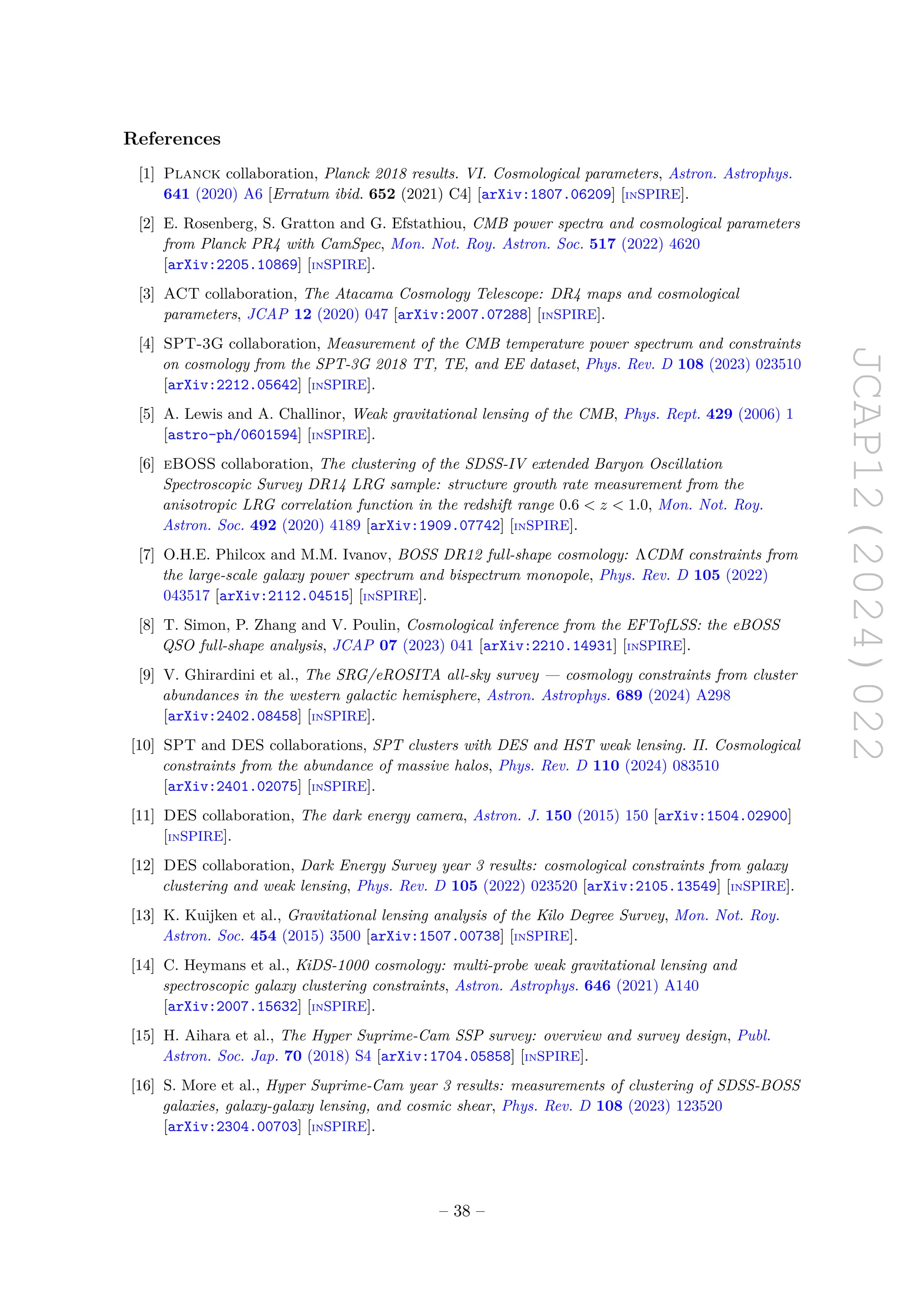 JCAP12(2024)022
References
[1] Planck collaboration, Planck 2018 results. VI. Cosmological parameters, Astron. Astrophys.
641 (2020) A6 [Erratum ibid. 652 (2021) C4] [arXiv:1807.06209] [INSPIRE].
[2] E. Rosenberg, S. Gratton and G. Efstathiou, CMB power spectra and cosmological parameters
from Planck PR4 with CamSpec, Mon. Not. Roy. Astron. Soc. 517 (2022) 4620
[arXiv:2205.10869] [INSPIRE].
[3] ACT collaboration, The Atacama Cosmology Telescope: DR4 maps and cosmological
parameters, JCAP 12 (2020) 047 [arXiv:2007.07288] [INSPIRE].
[4] SPT-3G collaboration, Measurement of the CMB temperature power spectrum and constraints
on cosmology from the SPT-3G 2018 TT, TE, and EE dataset, Phys. Rev. D 108 (2023) 023510
[arXiv:2212.05642] [INSPIRE].
[5] A. Lewis and A. Challinor, Weak gravitational lensing of the CMB, Phys. Rept. 429 (2006) 1
[astro-ph/0601594] [INSPIRE].
[6] eBOSS collaboration, The clustering of the SDSS-IV extended Baryon Oscillation
Spectroscopic Survey DR14 LRG sample: structure growth rate measurement from the
anisotropic LRG correlation function in the redshift range 0.6  z  1.0, Mon. Not. Roy.
Astron. Soc. 492 (2020) 4189 [arXiv:1909.07742] [INSPIRE].
[7] O.H.E. Philcox and M.M. Ivanov, BOSS DR12 full-shape cosmology: ΛCDM constraints from
the large-scale galaxy power spectrum and bispectrum monopole, Phys. Rev. D 105 (2022)
043517 [arXiv:2112.04515] [INSPIRE].
[8] T. Simon, P. Zhang and V. Poulin, Cosmological inference from the EFTofLSS: the eBOSS
QSO full-shape analysis, JCAP 07 (2023) 041 [arXiv:2210.14931] [INSPIRE].
[9] V. Ghirardini et al., The SRG/eROSITA all-sky survey — cosmology constraints from cluster
abundances in the western galactic hemisphere, Astron. Astrophys. 689 (2024) A298
[arXiv:2402.08458] [INSPIRE].
[10] SPT and DES collaborations, SPT clusters with DES and HST weak lensing. II. Cosmological
constraints from the abundance of massive halos, Phys. Rev. D 110 (2024) 083510
[arXiv:2401.02075] [INSPIRE].
[11] DES collaboration, The dark energy camera, Astron. J. 150 (2015) 150 [arXiv:1504.02900]
[INSPIRE].
[12] DES collaboration, Dark Energy Survey year 3 results: cosmological constraints from galaxy
clustering and weak lensing, Phys. Rev. D 105 (2022) 023520 [arXiv:2105.13549] [INSPIRE].
[13] K. Kuijken et al., Gravitational lensing analysis of the Kilo Degree Survey, Mon. Not. Roy.
Astron. Soc. 454 (2015) 3500 [arXiv:1507.00738] [INSPIRE].
[14] C. Heymans et al., KiDS-1000 cosmology: multi-probe weak gravitational lensing and
spectroscopic galaxy clustering constraints, Astron. Astrophys. 646 (2021) A140
[arXiv:2007.15632] [INSPIRE].
[15] H. Aihara et al., The Hyper Suprime-Cam SSP survey: overview and survey design, Publ.
Astron. Soc. Jap. 70 (2018) S4 [arXiv:1704.05858] [INSPIRE].
[16] S. More et al., Hyper Suprime-Cam year 3 results: measurements of clustering of SDSS-BOSS
galaxies, galaxy-galaxy lensing, and cosmic shear, Phys. Rev. D 108 (2023) 123520
[arXiv:2304.00703] [INSPIRE].
– 38 –
 