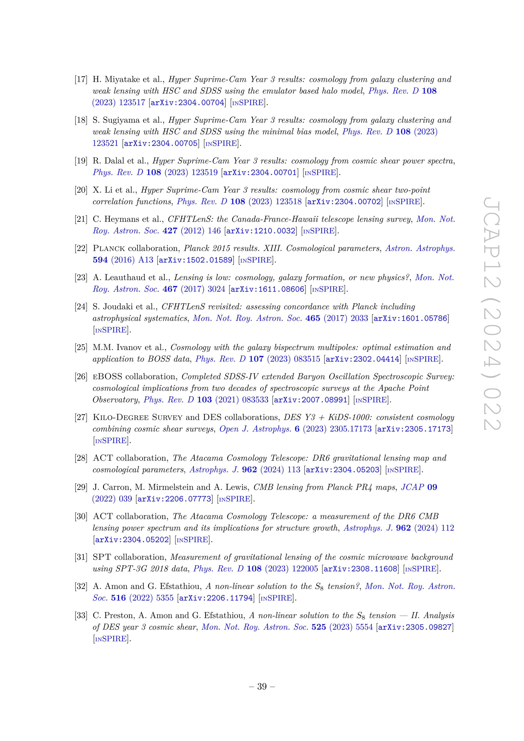 JCAP12(2024)022
[17] H. Miyatake et al., Hyper Suprime-Cam Year 3 results: cosmology from galaxy clustering and
weak lensing with HSC and SDSS using the emulator based halo model, Phys. Rev. D 108
(2023) 123517 [arXiv:2304.00704] [INSPIRE].
[18] S. Sugiyama et al., Hyper Suprime-Cam Year 3 results: cosmology from galaxy clustering and
weak lensing with HSC and SDSS using the minimal bias model, Phys. Rev. D 108 (2023)
123521 [arXiv:2304.00705] [INSPIRE].
[19] R. Dalal et al., Hyper Suprime-Cam Year 3 results: cosmology from cosmic shear power spectra,
Phys. Rev. D 108 (2023) 123519 [arXiv:2304.00701] [INSPIRE].
[20] X. Li et al., Hyper Suprime-Cam Year 3 results: cosmology from cosmic shear two-point
correlation functions, Phys. Rev. D 108 (2023) 123518 [arXiv:2304.00702] [INSPIRE].
[21] C. Heymans et al., CFHTLenS: the Canada-France-Hawaii telescope lensing survey, Mon. Not.
Roy. Astron. Soc. 427 (2012) 146 [arXiv:1210.0032] [INSPIRE].
[22] Planck collaboration, Planck 2015 results. XIII. Cosmological parameters, Astron. Astrophys.
594 (2016) A13 [arXiv:1502.01589] [INSPIRE].
[23] A. Leauthaud et al., Lensing is low: cosmology, galaxy formation, or new physics?, Mon. Not.
Roy. Astron. Soc. 467 (2017) 3024 [arXiv:1611.08606] [INSPIRE].
[24] S. Joudaki et al., CFHTLenS revisited: assessing concordance with Planck including
astrophysical systematics, Mon. Not. Roy. Astron. Soc. 465 (2017) 2033 [arXiv:1601.05786]
[INSPIRE].
[25] M.M. Ivanov et al., Cosmology with the galaxy bispectrum multipoles: optimal estimation and
application to BOSS data, Phys. Rev. D 107 (2023) 083515 [arXiv:2302.04414] [INSPIRE].
[26] eBOSS collaboration, Completed SDSS-IV extended Baryon Oscillation Spectroscopic Survey:
cosmological implications from two decades of spectroscopic surveys at the Apache Point
Observatory, Phys. Rev. D 103 (2021) 083533 [arXiv:2007.08991] [INSPIRE].
[27] Kilo-Degree Survey and DES collaborations, DES Y3 + KiDS-1000: consistent cosmology
combining cosmic shear surveys, Open J. Astrophys. 6 (2023) 2305.17173 [arXiv:2305.17173]
[INSPIRE].
[28] ACT collaboration, The Atacama Cosmology Telescope: DR6 gravitational lensing map and
cosmological parameters, Astrophys. J. 962 (2024) 113 [arXiv:2304.05203] [INSPIRE].
[29] J. Carron, M. Mirmelstein and A. Lewis, CMB lensing from Planck PR4 maps, JCAP 09
(2022) 039 [arXiv:2206.07773] [INSPIRE].
[30] ACT collaboration, The Atacama Cosmology Telescope: a measurement of the DR6 CMB
lensing power spectrum and its implications for structure growth, Astrophys. J. 962 (2024) 112
[arXiv:2304.05202] [INSPIRE].
[31] SPT collaboration, Measurement of gravitational lensing of the cosmic microwave background
using SPT-3G 2018 data, Phys. Rev. D 108 (2023) 122005 [arXiv:2308.11608] [INSPIRE].
[32] A. Amon and G. Efstathiou, A non-linear solution to the S8 tension?, Mon. Not. Roy. Astron.
Soc. 516 (2022) 5355 [arXiv:2206.11794] [INSPIRE].
[33] C. Preston, A. Amon and G. Efstathiou, A non-linear solution to the S8 tension — II. Analysis
of DES year 3 cosmic shear, Mon. Not. Roy. Astron. Soc. 525 (2023) 5554 [arXiv:2305.09827]
[INSPIRE].
– 39 –
 