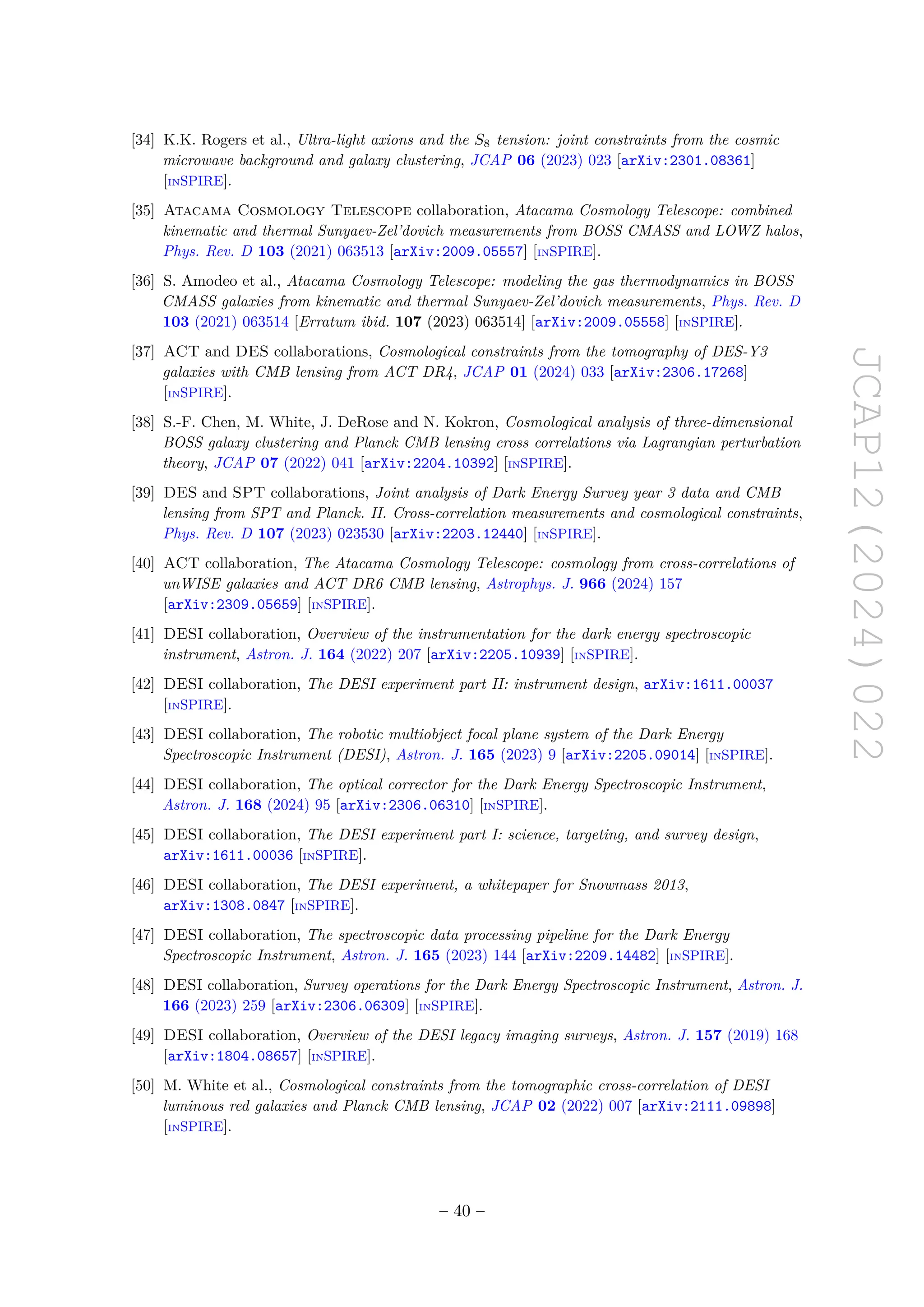 JCAP12(2024)022
[34] K.K. Rogers et al., Ultra-light axions and the S8 tension: joint constraints from the cosmic
microwave background and galaxy clustering, JCAP 06 (2023) 023 [arXiv:2301.08361]
[INSPIRE].
[35] Atacama Cosmology Telescope collaboration, Atacama Cosmology Telescope: combined
kinematic and thermal Sunyaev-Zel’dovich measurements from BOSS CMASS and LOWZ halos,
Phys. Rev. D 103 (2021) 063513 [arXiv:2009.05557] [INSPIRE].
[36] S. Amodeo et al., Atacama Cosmology Telescope: modeling the gas thermodynamics in BOSS
CMASS galaxies from kinematic and thermal Sunyaev-Zel’dovich measurements, Phys. Rev. D
103 (2021) 063514 [Erratum ibid. 107 (2023) 063514] [arXiv:2009.05558] [INSPIRE].
[37] ACT and DES collaborations, Cosmological constraints from the tomography of DES-Y3
galaxies with CMB lensing from ACT DR4, JCAP 01 (2024) 033 [arXiv:2306.17268]
[INSPIRE].
[38] S.-F. Chen, M. White, J. DeRose and N. Kokron, Cosmological analysis of three-dimensional
BOSS galaxy clustering and Planck CMB lensing cross correlations via Lagrangian perturbation
theory, JCAP 07 (2022) 041 [arXiv:2204.10392] [INSPIRE].
[39] DES and SPT collaborations, Joint analysis of Dark Energy Survey year 3 data and CMB
lensing from SPT and Planck. II. Cross-correlation measurements and cosmological constraints,
Phys. Rev. D 107 (2023) 023530 [arXiv:2203.12440] [INSPIRE].
[40] ACT collaboration, The Atacama Cosmology Telescope: cosmology from cross-correlations of
unWISE galaxies and ACT DR6 CMB lensing, Astrophys. J. 966 (2024) 157
[arXiv:2309.05659] [INSPIRE].
[41] DESI collaboration, Overview of the instrumentation for the dark energy spectroscopic
instrument, Astron. J. 164 (2022) 207 [arXiv:2205.10939] [INSPIRE].
[42] DESI collaboration, The DESI experiment part II: instrument design, arXiv:1611.00037
[INSPIRE].
[43] DESI collaboration, The robotic multiobject focal plane system of the Dark Energy
Spectroscopic Instrument (DESI), Astron. J. 165 (2023) 9 [arXiv:2205.09014] [INSPIRE].
[44] DESI collaboration, The optical corrector for the Dark Energy Spectroscopic Instrument,
Astron. J. 168 (2024) 95 [arXiv:2306.06310] [INSPIRE].
[45] DESI collaboration, The DESI experiment part I: science, targeting, and survey design,
arXiv:1611.00036 [INSPIRE].
[46] DESI collaboration, The DESI experiment, a whitepaper for Snowmass 2013,
arXiv:1308.0847 [INSPIRE].
[47] DESI collaboration, The spectroscopic data processing pipeline for the Dark Energy
Spectroscopic Instrument, Astron. J. 165 (2023) 144 [arXiv:2209.14482] [INSPIRE].
[48] DESI collaboration, Survey operations for the Dark Energy Spectroscopic Instrument, Astron. J.
166 (2023) 259 [arXiv:2306.06309] [INSPIRE].
[49] DESI collaboration, Overview of the DESI legacy imaging surveys, Astron. J. 157 (2019) 168
[arXiv:1804.08657] [INSPIRE].
[50] M. White et al., Cosmological constraints from the tomographic cross-correlation of DESI
luminous red galaxies and Planck CMB lensing, JCAP 02 (2022) 007 [arXiv:2111.09898]
[INSPIRE].
– 40 –
 