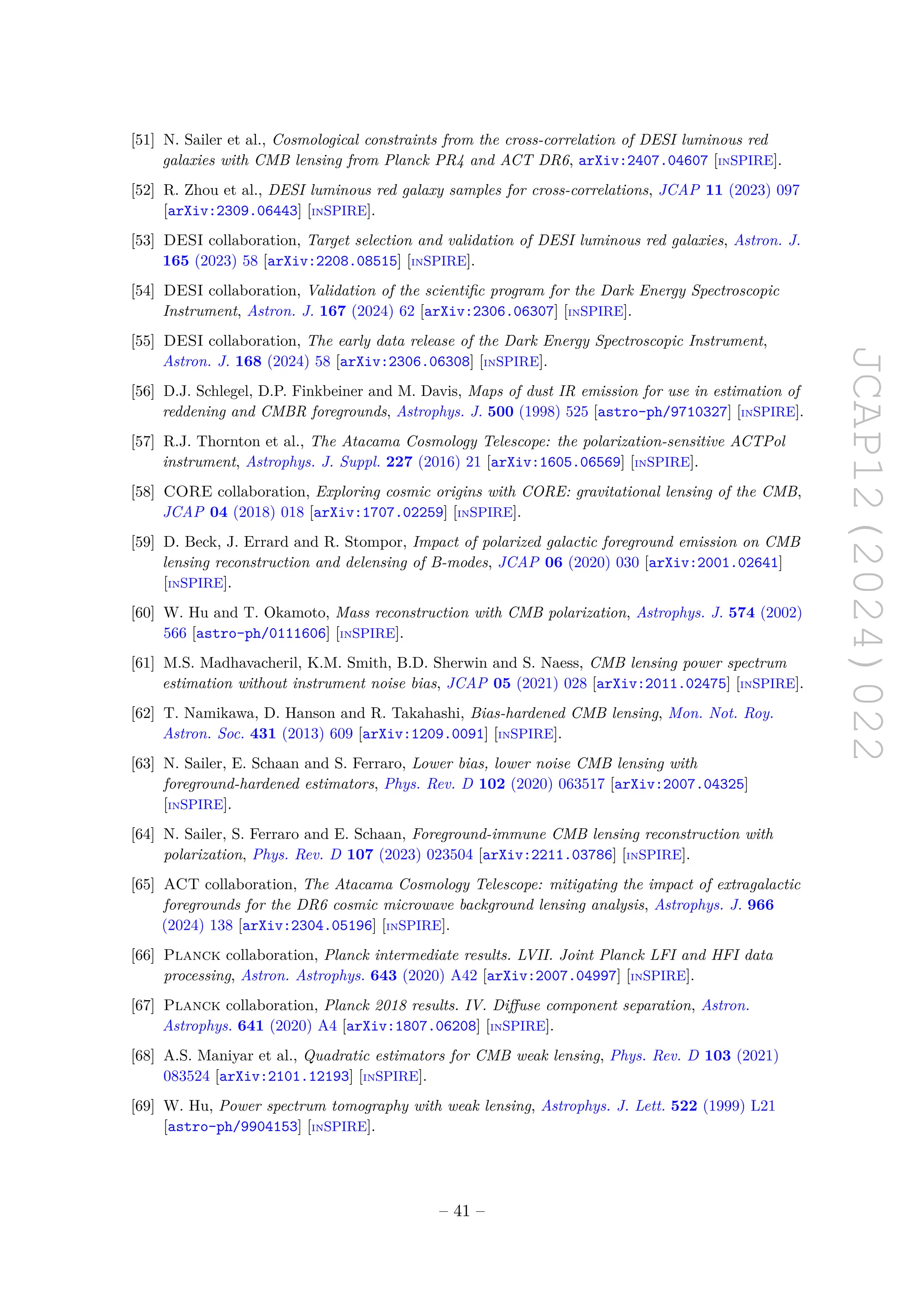 JCAP12(2024)022
[51] N. Sailer et al., Cosmological constraints from the cross-correlation of DESI luminous red
galaxies with CMB lensing from Planck PR4 and ACT DR6, arXiv:2407.04607 [INSPIRE].
[52] R. Zhou et al., DESI luminous red galaxy samples for cross-correlations, JCAP 11 (2023) 097
[arXiv:2309.06443] [INSPIRE].
[53] DESI collaboration, Target selection and validation of DESI luminous red galaxies, Astron. J.
165 (2023) 58 [arXiv:2208.08515] [INSPIRE].
[54] DESI collaboration, Validation of the scientific program for the Dark Energy Spectroscopic
Instrument, Astron. J. 167 (2024) 62 [arXiv:2306.06307] [INSPIRE].
[55] DESI collaboration, The early data release of the Dark Energy Spectroscopic Instrument,
Astron. J. 168 (2024) 58 [arXiv:2306.06308] [INSPIRE].
[56] D.J. Schlegel, D.P. Finkbeiner and M. Davis, Maps of dust IR emission for use in estimation of
reddening and CMBR foregrounds, Astrophys. J. 500 (1998) 525 [astro-ph/9710327] [INSPIRE].
[57] R.J. Thornton et al., The Atacama Cosmology Telescope: the polarization-sensitive ACTPol
instrument, Astrophys. J. Suppl. 227 (2016) 21 [arXiv:1605.06569] [INSPIRE].
[58] CORE collaboration, Exploring cosmic origins with CORE: gravitational lensing of the CMB,
JCAP 04 (2018) 018 [arXiv:1707.02259] [INSPIRE].
[59] D. Beck, J. Errard and R. Stompor, Impact of polarized galactic foreground emission on CMB
lensing reconstruction and delensing of B-modes, JCAP 06 (2020) 030 [arXiv:2001.02641]
[INSPIRE].
[60] W. Hu and T. Okamoto, Mass reconstruction with CMB polarization, Astrophys. J. 574 (2002)
566 [astro-ph/0111606] [INSPIRE].
[61] M.S. Madhavacheril, K.M. Smith, B.D. Sherwin and S. Naess, CMB lensing power spectrum
estimation without instrument noise bias, JCAP 05 (2021) 028 [arXiv:2011.02475] [INSPIRE].
[62] T. Namikawa, D. Hanson and R. Takahashi, Bias-hardened CMB lensing, Mon. Not. Roy.
Astron. Soc. 431 (2013) 609 [arXiv:1209.0091] [INSPIRE].
[63] N. Sailer, E. Schaan and S. Ferraro, Lower bias, lower noise CMB lensing with
foreground-hardened estimators, Phys. Rev. D 102 (2020) 063517 [arXiv:2007.04325]
[INSPIRE].
[64] N. Sailer, S. Ferraro and E. Schaan, Foreground-immune CMB lensing reconstruction with
polarization, Phys. Rev. D 107 (2023) 023504 [arXiv:2211.03786] [INSPIRE].
[65] ACT collaboration, The Atacama Cosmology Telescope: mitigating the impact of extragalactic
foregrounds for the DR6 cosmic microwave background lensing analysis, Astrophys. J. 966
(2024) 138 [arXiv:2304.05196] [INSPIRE].
[66] Planck collaboration, Planck intermediate results. LVII. Joint Planck LFI and HFI data
processing, Astron. Astrophys. 643 (2020) A42 [arXiv:2007.04997] [INSPIRE].
[67] Planck collaboration, Planck 2018 results. IV. Diffuse component separation, Astron.
Astrophys. 641 (2020) A4 [arXiv:1807.06208] [INSPIRE].
[68] A.S. Maniyar et al., Quadratic estimators for CMB weak lensing, Phys. Rev. D 103 (2021)
083524 [arXiv:2101.12193] [INSPIRE].
[69] W. Hu, Power spectrum tomography with weak lensing, Astrophys. J. Lett. 522 (1999) L21
[astro-ph/9904153] [INSPIRE].
– 41 –
 
