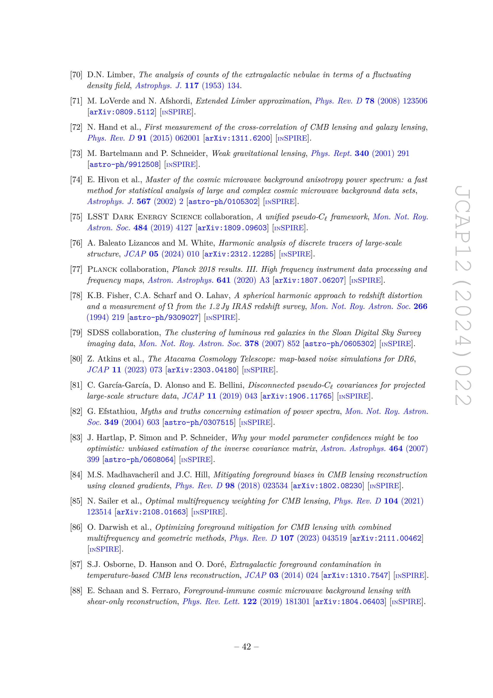 JCAP12(2024)022
[70] D.N. Limber, The analysis of counts of the extragalactic nebulae in terms of a fluctuating
density field, Astrophys. J. 117 (1953) 134.
[71] M. LoVerde and N. Afshordi, Extended Limber approximation, Phys. Rev. D 78 (2008) 123506
[arXiv:0809.5112] [INSPIRE].
[72] N. Hand et al., First measurement of the cross-correlation of CMB lensing and galaxy lensing,
Phys. Rev. D 91 (2015) 062001 [arXiv:1311.6200] [INSPIRE].
[73] M. Bartelmann and P. Schneider, Weak gravitational lensing, Phys. Rept. 340 (2001) 291
[astro-ph/9912508] [INSPIRE].
[74] E. Hivon et al., Master of the cosmic microwave background anisotropy power spectrum: a fast
method for statistical analysis of large and complex cosmic microwave background data sets,
Astrophys. J. 567 (2002) 2 [astro-ph/0105302] [INSPIRE].
[75] LSST Dark Energy Science collaboration, A unified pseudo-Cℓ framework, Mon. Not. Roy.
Astron. Soc. 484 (2019) 4127 [arXiv:1809.09603] [INSPIRE].
[76] A. Baleato Lizancos and M. White, Harmonic analysis of discrete tracers of large-scale
structure, JCAP 05 (2024) 010 [arXiv:2312.12285] [INSPIRE].
[77] Planck collaboration, Planck 2018 results. III. High frequency instrument data processing and
frequency maps, Astron. Astrophys. 641 (2020) A3 [arXiv:1807.06207] [INSPIRE].
[78] K.B. Fisher, C.A. Scharf and O. Lahav, A spherical harmonic approach to redshift distortion
and a measurement of Ω from the 1.2 Jy IRAS redshift survey, Mon. Not. Roy. Astron. Soc. 266
(1994) 219 [astro-ph/9309027] [INSPIRE].
[79] SDSS collaboration, The clustering of luminous red galaxies in the Sloan Digital Sky Survey
imaging data, Mon. Not. Roy. Astron. Soc. 378 (2007) 852 [astro-ph/0605302] [INSPIRE].
[80] Z. Atkins et al., The Atacama Cosmology Telescope: map-based noise simulations for DR6,
JCAP 11 (2023) 073 [arXiv:2303.04180] [INSPIRE].
[81] C. García-García, D. Alonso and E. Bellini, Disconnected pseudo-Cℓ covariances for projected
large-scale structure data, JCAP 11 (2019) 043 [arXiv:1906.11765] [INSPIRE].
[82] G. Efstathiou, Myths and truths concerning estimation of power spectra, Mon. Not. Roy. Astron.
Soc. 349 (2004) 603 [astro-ph/0307515] [INSPIRE].
[83] J. Hartlap, P. Simon and P. Schneider, Why your model parameter confidences might be too
optimistic: unbiased estimation of the inverse covariance matrix, Astron. Astrophys. 464 (2007)
399 [astro-ph/0608064] [INSPIRE].
[84] M.S. Madhavacheril and J.C. Hill, Mitigating foreground biases in CMB lensing reconstruction
using cleaned gradients, Phys. Rev. D 98 (2018) 023534 [arXiv:1802.08230] [INSPIRE].
[85] N. Sailer et al., Optimal multifrequency weighting for CMB lensing, Phys. Rev. D 104 (2021)
123514 [arXiv:2108.01663] [INSPIRE].
[86] O. Darwish et al., Optimizing foreground mitigation for CMB lensing with combined
multifrequency and geometric methods, Phys. Rev. D 107 (2023) 043519 [arXiv:2111.00462]
[INSPIRE].
[87] S.J. Osborne, D. Hanson and O. Doré, Extragalactic foreground contamination in
temperature-based CMB lens reconstruction, JCAP 03 (2014) 024 [arXiv:1310.7547] [INSPIRE].
[88] E. Schaan and S. Ferraro, Foreground-immune cosmic microwave background lensing with
shear-only reconstruction, Phys. Rev. Lett. 122 (2019) 181301 [arXiv:1804.06403] [INSPIRE].
– 42 –
 