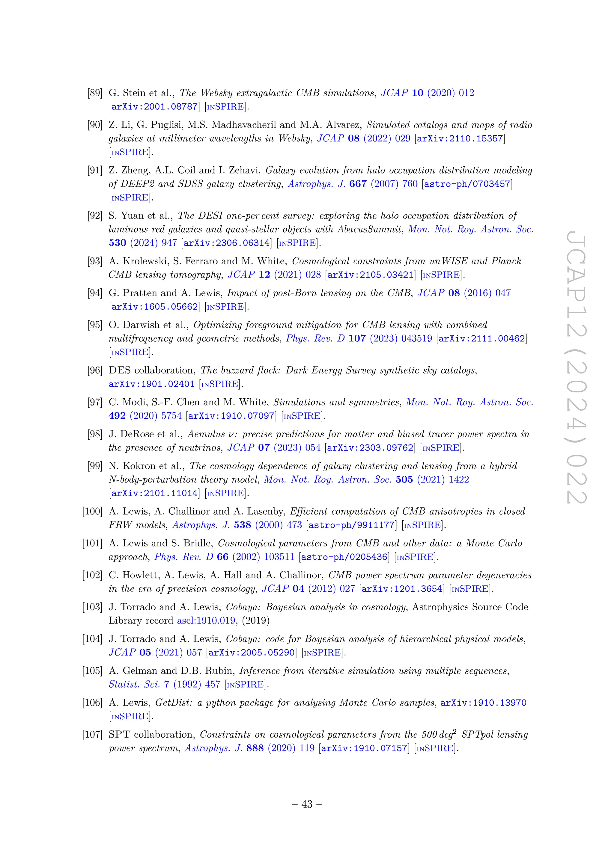 JCAP12(2024)022
[89] G. Stein et al., The Websky extragalactic CMB simulations, JCAP 10 (2020) 012
[arXiv:2001.08787] [INSPIRE].
[90] Z. Li, G. Puglisi, M.S. Madhavacheril and M.A. Alvarez, Simulated catalogs and maps of radio
galaxies at millimeter wavelengths in Websky, JCAP 08 (2022) 029 [arXiv:2110.15357]
[INSPIRE].
[91] Z. Zheng, A.L. Coil and I. Zehavi, Galaxy evolution from halo occupation distribution modeling
of DEEP2 and SDSS galaxy clustering, Astrophys. J. 667 (2007) 760 [astro-ph/0703457]
[INSPIRE].
[92] S. Yuan et al., The DESI one-per cent survey: exploring the halo occupation distribution of
luminous red galaxies and quasi-stellar objects with AbacusSummit, Mon. Not. Roy. Astron. Soc.
530 (2024) 947 [arXiv:2306.06314] [INSPIRE].
[93] A. Krolewski, S. Ferraro and M. White, Cosmological constraints from unWISE and Planck
CMB lensing tomography, JCAP 12 (2021) 028 [arXiv:2105.03421] [INSPIRE].
[94] G. Pratten and A. Lewis, Impact of post-Born lensing on the CMB, JCAP 08 (2016) 047
[arXiv:1605.05662] [INSPIRE].
[95] O. Darwish et al., Optimizing foreground mitigation for CMB lensing with combined
multifrequency and geometric methods, Phys. Rev. D 107 (2023) 043519 [arXiv:2111.00462]
[INSPIRE].
[96] DES collaboration, The buzzard flock: Dark Energy Survey synthetic sky catalogs,
arXiv:1901.02401 [INSPIRE].
[97] C. Modi, S.-F. Chen and M. White, Simulations and symmetries, Mon. Not. Roy. Astron. Soc.
492 (2020) 5754 [arXiv:1910.07097] [INSPIRE].
[98] J. DeRose et al., Aemulus ν: precise predictions for matter and biased tracer power spectra in
the presence of neutrinos, JCAP 07 (2023) 054 [arXiv:2303.09762] [INSPIRE].
[99] N. Kokron et al., The cosmology dependence of galaxy clustering and lensing from a hybrid
N-body-perturbation theory model, Mon. Not. Roy. Astron. Soc. 505 (2021) 1422
[arXiv:2101.11014] [INSPIRE].
[100] A. Lewis, A. Challinor and A. Lasenby, Efficient computation of CMB anisotropies in closed
FRW models, Astrophys. J. 538 (2000) 473 [astro-ph/9911177] [INSPIRE].
[101] A. Lewis and S. Bridle, Cosmological parameters from CMB and other data: a Monte Carlo
approach, Phys. Rev. D 66 (2002) 103511 [astro-ph/0205436] [INSPIRE].
[102] C. Howlett, A. Lewis, A. Hall and A. Challinor, CMB power spectrum parameter degeneracies
in the era of precision cosmology, JCAP 04 (2012) 027 [arXiv:1201.3654] [INSPIRE].
[103] J. Torrado and A. Lewis, Cobaya: Bayesian analysis in cosmology, Astrophysics Source Code
Library record ascl:1910.019, (2019)
[104] J. Torrado and A. Lewis, Cobaya: code for Bayesian analysis of hierarchical physical models,
JCAP 05 (2021) 057 [arXiv:2005.05290] [INSPIRE].
[105] A. Gelman and D.B. Rubin, Inference from iterative simulation using multiple sequences,
Statist. Sci. 7 (1992) 457 [INSPIRE].
[106] A. Lewis, GetDist: a python package for analysing Monte Carlo samples, arXiv:1910.13970
[INSPIRE].
[107] SPT collaboration, Constraints on cosmological parameters from the 500 deg2
SPTpol lensing
power spectrum, Astrophys. J. 888 (2020) 119 [arXiv:1910.07157] [INSPIRE].
– 43 –
 